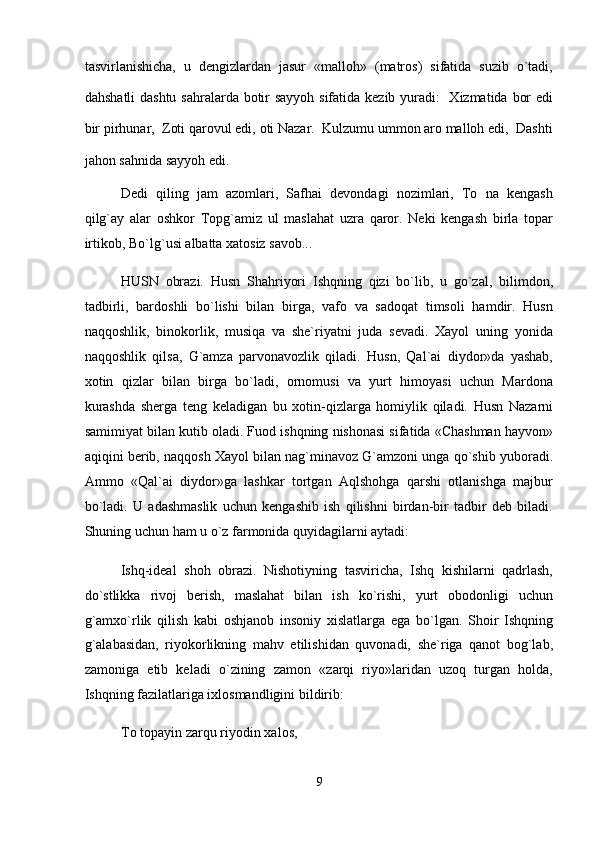 tasvirlanishicha,   u   dengizlardan   jasur   «malloh»   (matros)   sifatida   suzib   o`tadi,
dahshatli  dashtu sahralarda botir sayyoh sifatida kezib yuradi:    Xizmatida bor  edi
bir pirhunar,  Zoti qarovul edi, oti Nazar.  Kulzumu ummon aro malloh edi,  Dashti
jahon sahnida sayyoh edi.  
Dedi   qiling   jam   azomlari,   Safhai   devondagi   nozimlari,   To   na   kengash
qilg`ay   alar   oshkor   Topg`amiz   ul   maslahat   uzra   qaror.   Neki   kengash   birla   topar
irtikob, Bo`lg`usi albatta xatosiz savob...  
HUSN   obrazi.   Husn   Shahriyori   Ishqning   qizi   bo`lib,   u   go`zal,   bilimdon,
tadbirli,   bardoshli   bo`lishi   bilan   birga,   vafo   va   sadoqat   timsoli   hamdir.   Husn
naqqoshlik,   binokorlik,   musiqa   va   she`riyatni   juda   sevadi.   Xayol   uning   yonida
naqqoshlik   qilsa,   G`amza   parvonavozlik   qiladi.   Husn,   Qal`ai   diydor»da   yashab,
xotin   qizlar   bilan   birga   bo`ladi,   ornomusi   va   yurt   himoyasi   uchun   Mardona
kurashda   sherga   teng   keladigan   bu   xotin-qizlarga   homiylik   qiladi.   Husn   Nazarni
samimiyat bilan kutib oladi. Fuod ishqning nishonasi sifatida «Chashman hayvon»
aqiqini berib, naqqosh Xayol bilan nag`minavoz G`amzoni unga qo`shib yuboradi.
Ammo   «Qal`ai   diydor»ga   lashkar   tortgan   Aqlshohga   qarshi   otlanishga   majbur
bo`ladi.   U   adashmaslik   uchun   kengashib   ish   qilishni   birdan-bir   tadbir   deb   biladi.
Shuning uchun ham u o`z farmonida quyidagilarni aytadi:  
Ishq-ideal   shoh   obrazi.   Nishotiyning   tasviricha,   Ishq   kishilarni   qadrlash,
do`stlikka   rivoj   berish,   maslahat   bilan   ish   ko`rishi,   yurt   obodonligi   uchun
g`amxo`rlik   qilish   kabi   oshjanob   insoniy   xislatlarga   ega   bo`lgan.   Shoir   Ishqning
g`alabasidan,   riyokorlikning   mahv   etilishidan   quvonadi,   she`riga   qanot   bog`lab,
zamoniga   etib   keladi   o`zining   zamon   «zarqi   riyo»laridan   uzoq   turgan   holda,
Ishqning fazilatlariga ixlosmandligini bildirib:  
To topayin zarqu riyodin xalos,  
9
  