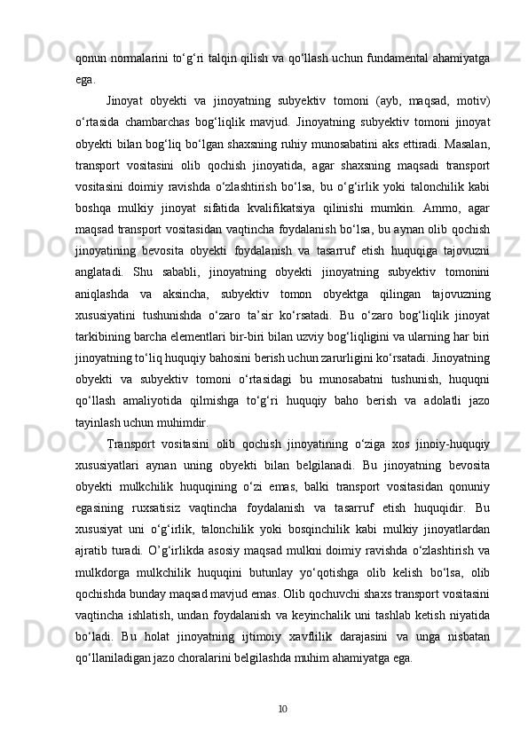 qonun normalarini to‘g‘ri talqin qilish va qo‘llash uchun fundamental ahamiyatga
ega.
Jinoyat   obyekti   va   jinoyatning   subyektiv   tomoni   (ayb,   maqsad,   motiv)
o‘rtasida   chambarchas   bog‘liqlik   mavjud.   Jinoyatning   subyektiv   tomoni   jinoyat
obyekti bilan bog‘liq bo‘lgan shaxsning ruhiy munosabatini aks ettiradi. Masalan,
transport   vositasini   olib   qochish   jinoyatida,   agar   shaxsning   maqsadi   transport
vositasini   doimiy   ravishda   o‘zlashtirish   bo‘lsa,   bu   o‘g‘irlik   yoki   talonchilik   kabi
boshqa   mulkiy   jinoyat   sifatida   kvalifikatsiya   qilinishi   mumkin.   Ammo,   agar
maqsad transport vositasidan vaqtincha foydalanish bo‘lsa, bu aynan olib qochish
jinoyatining   bevosita   obyekti   foydalanish   va   tasarruf   etish   huquqiga   tajovuzni
anglatadi.   Shu   sababli,   jinoyatning   obyekti   jinoyatning   subyektiv   tomonini
aniqlashda   va   aksincha,   subyektiv   tomon   obyektga   qilingan   tajovuzning
xususiyatini   tushunishda   o‘zaro   ta’sir   ko‘rsatadi.   Bu   o‘zaro   bog‘liqlik   jinoyat
tarkibining barcha elementlari bir-biri bilan uzviy bog‘liqligini va ularning har biri
jinoyatning to‘liq huquqiy bahosini berish uchun zarurligini ko‘rsatadi. Jinoyatning
obyekti   va   subyektiv   tomoni   o‘rtasidagi   bu   munosabatni   tushunish,   huquqni
qo‘llash   amaliyotida   qilmishga   to‘g‘ri   huquqiy   baho   berish   va   adolatli   jazo
tayinlash uchun muhimdir.
Transport   vositasini   olib   qochish   jinoyatining   o‘ziga   xos   jinoiy-huquqiy
xususiyatlari   aynan   uning   obyekti   bilan   belgilanadi.   Bu   jinoyatning   bevosita
obyekti   mulkchilik   huquqining   o‘zi   emas,   balki   transport   vositasidan   qonuniy
egasining   ruxsatisiz   vaqtincha   foydalanish   va   tasarruf   etish   huquqidir.   Bu
xususiyat   uni   o‘g‘irlik,   talonchilik   yoki   bosqinchilik   kabi   mulkiy   jinoyatlardan
ajratib   turadi.   O’g‘irlikda  asosiy   maqsad   mulkni   doimiy   ravishda   o‘zlashtirish   va
mulkdorga   mulkchilik   huquqini   butunlay   yo‘qotishga   olib   kelish   bo‘lsa,   olib
qochishda bunday maqsad mavjud emas. Olib qochuvchi shaxs transport vositasini
vaqtincha   ishlatish,   undan   foydalanish   va   keyinchalik   uni   tashlab   ketish   niyatida
bo‘ladi.   Bu   holat   jinoyatning   ijtimoiy   xavflilik   darajasini   va   unga   nisbatan
qo‘llaniladigan jazo choralarini belgilashda muhim ahamiyatga ega. 
10 