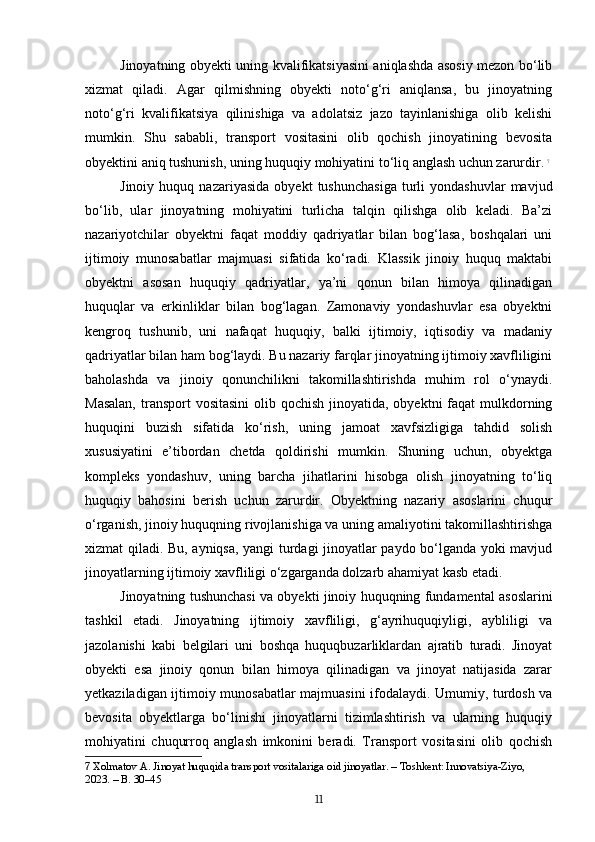 Jinoyatning obyekti uning kvalifikatsiyasini aniqlashda asosiy mezon bo‘lib
xizmat   qiladi.   Agar   qilmishning   obyekti   noto‘g‘ri   aniqlansa,   bu   jinoyatning
noto‘g‘ri   kvalifikatsiya   qilinishiga   va   adolatsiz   jazo   tayinlanishiga   olib   kelishi
mumkin.   Shu   sababli,   transport   vositasini   olib   qochish   jinoyatining   bevosita
obyektini aniq tushunish, uning huquqiy mohiyatini to‘liq anglash uchun zarurdir.   7
Jinoiy   huquq  nazariyasida   obyekt   tushunchasiga   turli   yondashuvlar   mavjud
bo‘lib,   ular   jinoyatning   mohiyatini   turlicha   talqin   qilishga   olib   keladi.   Ba’zi
nazariyotchilar   obyektni   faqat   moddiy   qadriyatlar   bilan   bog‘lasa,   boshqalari   uni
ijtimoiy   munosabatlar   majmuasi   sifatida   ko‘radi.   Klassik   jinoiy   huquq   maktabi
obyektni   asosan   huquqiy   qadriyatlar,   ya’ni   qonun   bilan   himoya   qilinadigan
huquqlar   va   erkinliklar   bilan   bog‘lagan.   Zamonaviy   yondashuvlar   esa   obyektni
kengroq   tushunib,   uni   nafaqat   huquqiy,   balki   ijtimoiy,   iqtisodiy   va   madaniy
qadriyatlar bilan ham bog‘laydi. Bu nazariy farqlar jinoyatning ijtimoiy xavfliligini
baholashda   va   jinoiy   qonunchilikni   takomillashtirishda   muhim   rol   o‘ynaydi.
Masalan,  transport  vositasini  olib qochish jinoyatida, obyektni  faqat  mulkdorning
huquqini   buzish   sifatida   ko‘rish,   uning   jamoat   xavfsizligiga   tahdid   solish
xususiyatini   e’tibordan   chetda   qoldirishi   mumkin.   Shuning   uchun,   obyektga
kompleks   yondashuv,   uning   barcha   jihatlarini   hisobga   olish   jinoyatning   to‘liq
huquqiy   bahosini   berish   uchun   zarurdir.   Obyektning   nazariy   asoslarini   chuqur
o‘rganish, jinoiy huquqning rivojlanishiga va uning amaliyotini takomillashtirishga
xizmat qiladi. Bu, ayniqsa, yangi turdagi jinoyatlar paydo bo‘lganda yoki mavjud
jinoyatlarning ijtimoiy xavfliligi o‘zgarganda dolzarb ahamiyat kasb etadi.
Jinoyatning tushunchasi va obyekti jinoiy huquqning fundamental asoslarini
tashkil   etadi.   Jinoyatning   ijtimoiy   xavfliligi,   g‘ayrihuquqiyligi,   aybliligi   va
jazolanishi   kabi   belgilari   uni   boshqa   huquqbuzarliklardan   ajratib   turadi.   Jinoyat
obyekti   esa   jinoiy   qonun   bilan   himoya   qilinadigan   va   jinoyat   natijasida   zarar
yetkaziladigan ijtimoiy munosabatlar majmuasini ifodalaydi. Umumiy, turdosh va
bevosita   obyektlarga   bo‘linishi   jinoyatlarni   tizimlashtirish   va   ularning   huquqiy
mohiyatini   chuqurroq   anglash   imkonini   beradi.   Transport   vositasini   olib   qochish
7  Xolmatov A. Jinoyat huquqida transport vositalariga oid jinoyatlar. – Toshkent: Innovatsiya-Ziyo, 
2023. – B. 30–45
11 