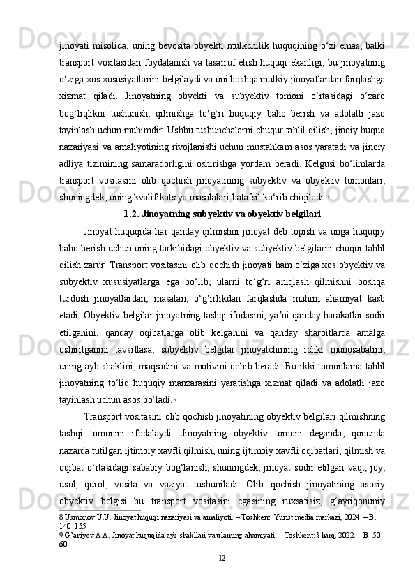 jinoyati   misolida,   uning   bevosita   obyekti   mulkchilik   huquqining   o‘zi   emas,   balki
transport vositasidan foydalanish va tasarruf etish huquqi ekanligi, bu jinoyatning
o‘ziga xos xususiyatlarini belgilaydi va uni boshqa mulkiy jinoyatlardan farqlashga
xizmat   qiladi.   Jinoyatning   obyekti   va   subyektiv   tomoni   o‘rtasidagi   o‘zaro
bog‘liqlikni   tushunish,   qilmishga   to‘g‘ri   huquqiy   baho   berish   va   adolatli   jazo
tayinlash uchun muhimdir. Ushbu tushunchalarni chuqur tahlil qilish, jinoiy huquq
nazariyasi va amaliyotining rivojlanishi uchun mustahkam  asos yaratadi va jinoiy
adliya   tizimining   samaradorligini   oshirishga   yordam   beradi.   Kelgusi   bo‘limlarda
transport   vositasini   olib   qochish   jinoyatining   subyektiv   va   obyektiv   tomonlari,
shuningdek, uning kvalifikatsiya masalalari batafsil ko‘rib chiqiladi.   8
1.2. Jinoyatning subyektiv va obyektiv belgilari
Jinoyat  huquqida har  qanday qilmishni  jinoyat  deb  topish  va unga huquqiy
baho berish uchun uning tarkibidagi obyektiv va subyektiv belgilarni chuqur tahlil
qilish zarur. Transport vositasini olib qochish jinoyati ham o‘ziga xos obyektiv va
subyektiv   xususiyatlarga   ega   bo‘lib,   ularni   to‘g‘ri   aniqlash   qilmishni   boshqa
turdosh   jinoyatlardan,   masalan,   o‘g‘irlikdan   farqlashda   muhim   ahamiyat   kasb
etadi. Obyektiv belgilar jinoyatning tashqi ifodasini, ya ni qanday harakatlar sodirʼ
etilganini,   qanday   oqibatlarga   olib   kelganini   va   qanday   sharoitlarda   amalga
oshirilganini   tavsiflasa,   subyektiv   belgilar   jinoyatchining   ichki   munosabatini,
uning ayb shaklini, maqsadini va motivini ochib beradi. Bu ikki tomonlama tahlil
jinoyatning   to‘liq   huquqiy   manzarasini   yaratishga   xizmat   qiladi   va   adolatli   jazo
tayinlash uchun asos bo‘ladi.   9
Transport vositasini olib qochish jinoyatining obyektiv belgilari qilmishning
tashqi   tomonini   ifodalaydi.   Jinoyatning   obyektiv   tomoni   deganda,   qonunda
nazarda tutilgan ijtimoiy xavfli qilmish, uning ijtimoiy xavfli oqibatlari, qilmish va
oqibat   o‘rtasidagi   sababiy   bog‘lanish,   shuningdek,   jinoyat   sodir   etilgan   vaqt,   joy,
usul,   qurol,   vosita   va   vaziyat   tushuniladi.   Olib   qochish   jinoyatining   asosiy
obyektiv   belgisi   bu   transport   vositasini   egasining   ruxsatisiz,   g‘ayriqonuniy
8  Usmonov U.U. Jinoyat huquqi nazariyasi va amaliyoti. – Toshkent: Yurist media markazi, 2024. – B. 
140–155
9  G’aniyev A.A. Jinoyat huquqida ayb shakllari va ularning ahamiyati. – Toshkent: Sharq, 2022. – B. 50–
60
12 