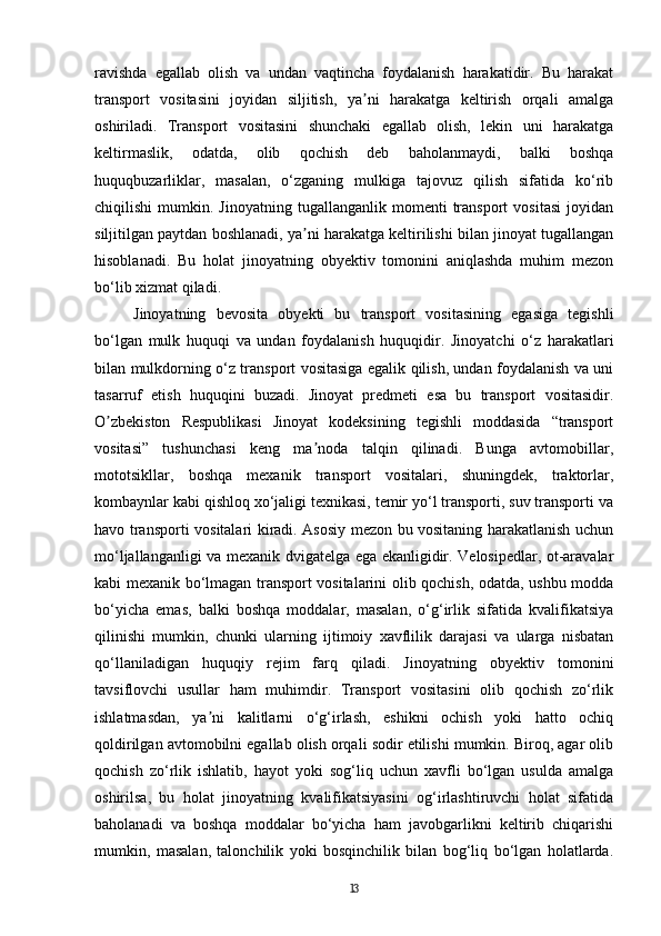 ravishda   egallab   olish   va   undan   vaqtincha   foydalanish   harakatidir.   Bu   harakat
transport   vositasini   joyidan   siljitish,   ya ni   harakatga   keltirish   orqali   amalgaʼ
oshiriladi.   Transport   vositasini   shunchaki   egallab   olish,   lekin   uni   harakatga
keltirmaslik,   odatda,   olib   qochish   deb   baholanmaydi,   balki   boshqa
huquqbuzarliklar,   masalan,   o‘zganing   mulkiga   tajovuz   qilish   sifatida   ko‘rib
chiqilishi   mumkin.   Jinoyatning   tugallanganlik  momenti   transport   vositasi   joyidan
siljitilgan paytdan boshlanadi, ya ni harakatga keltirilishi bilan jinoyat tugallangan	
ʼ
hisoblanadi.   Bu   holat   jinoyatning   obyektiv   tomonini   aniqlashda   muhim   mezon
bo‘lib xizmat qiladi.
Jinoyatning   bevosita   obyekti   bu   transport   vositasining   egasiga   tegishli
bo‘lgan   mulk   huquqi   va   undan   foydalanish   huquqidir.   Jinoyatchi   o‘z   harakatlari
bilan mulkdorning o‘z transport vositasiga egalik qilish, undan foydalanish va uni
tasarruf   etish   huquqini   buzadi.   Jinoyat   predmeti   esa   bu   transport   vositasidir.
O zbekiston   Respublikasi   Jinoyat   kodeksining   tegishli   moddasida   “transport	
ʼ
vositasi”   tushunchasi   keng   ma noda   talqin   qilinadi.   Bunga   avtomobillar,	
ʼ
mototsikllar,   boshqa   mexanik   transport   vositalari,   shuningdek,   traktorlar,
kombaynlar kabi qishloq xo‘jaligi texnikasi, temir yo‘l transporti, suv transporti va
havo transporti vositalari kiradi. Asosiy mezon bu vositaning harakatlanish uchun
mo‘ljallanganligi va mexanik dvigatelga ega ekanligidir. Velosipedlar, ot-aravalar
kabi mexanik bo‘lmagan transport vositalarini olib qochish, odatda, ushbu modda
bo‘yicha   emas,   balki   boshqa   moddalar,   masalan,   o‘g‘irlik   sifatida   kvalifikatsiya
qilinishi   mumkin,   chunki   ularning   ijtimoiy   xavflilik   darajasi   va   ularga   nisbatan
qo‘llaniladigan   huquqiy   rejim   farq   qiladi.   Jinoyatning   obyektiv   tomonini
tavsiflovchi   usullar   ham   muhimdir.   Transport   vositasini   olib   qochish   zo‘rlik
ishlatmasdan,   ya ni   kalitlarni   o‘g‘irlash,   eshikni   ochish   yoki   hatto   ochiq	
ʼ
qoldirilgan avtomobilni egallab olish orqali sodir etilishi mumkin. Biroq, agar olib
qochish   zo‘rlik   ishlatib,   hayot   yoki   sog‘liq   uchun   xavfli   bo‘lgan   usulda   amalga
oshirilsa,   bu   holat   jinoyatning   kvalifikatsiyasini   og‘irlashtiruvchi   holat   sifatida
baholanadi   va   boshqa   moddalar   bo‘yicha   ham   javobgarlikni   keltirib   chiqarishi
mumkin,   masalan,   talonchilik   yoki   bosqinchilik   bilan   bog‘liq   bo‘lgan   holatlarda.
13 