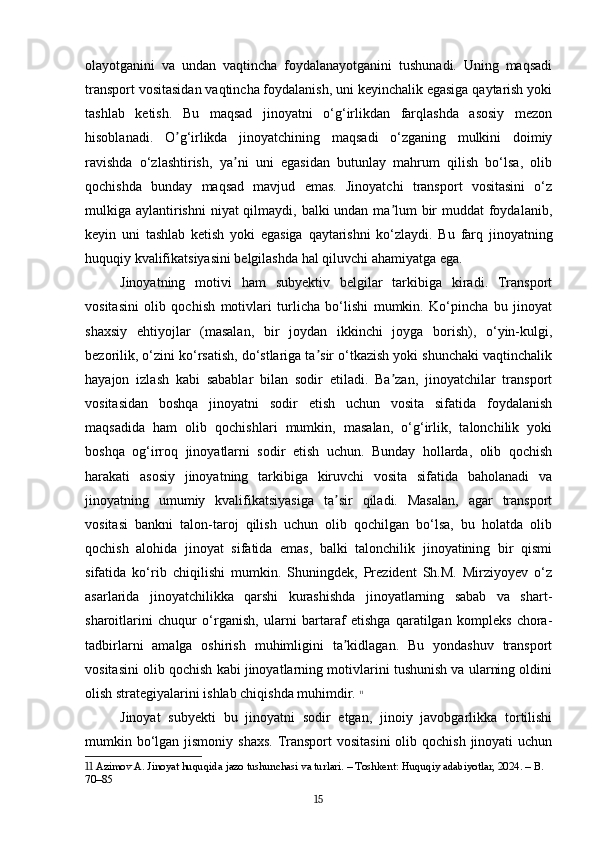 olayotganini   va   undan   vaqtincha   foydalanayotganini   tushunadi.   Uning   maqsadi
transport vositasidan vaqtincha foydalanish, uni keyinchalik egasiga qaytarish yoki
tashlab   ketish.   Bu   maqsad   jinoyatni   o‘g‘irlikdan   farqlashda   asosiy   mezon
hisoblanadi.   O g‘irlikda   jinoyatchining   maqsadi   o‘zganing   mulkini   doimiyʼ
ravishda   o‘zlashtirish,   ya ni   uni   egasidan   butunlay   mahrum   qilish   bo‘lsa,   olib	
ʼ
qochishda   bunday   maqsad   mavjud   emas.   Jinoyatchi   transport   vositasini   o‘z
mulkiga aylantirishni  niyat qilmaydi, balki undan ma lum  bir  muddat foydalanib,	
ʼ
keyin   uni   tashlab   ketish   yoki   egasiga   qaytarishni   ko‘zlaydi.   Bu   farq   jinoyatning
huquqiy kvalifikatsiyasini belgilashda hal qiluvchi ahamiyatga ega.
Jinoyatning   motivi   ham   subyektiv   belgilar   tarkibiga   kiradi.   Transport
vositasini   olib   qochish   motivlari   turlicha   bo‘lishi   mumkin.   Ko‘pincha   bu   jinoyat
shaxsiy   ehtiyojlar   (masalan,   bir   joydan   ikkinchi   joyga   borish),   o‘yin-kulgi,
bezorilik, o‘zini ko‘rsatish, do‘stlariga ta sir o‘tkazish yoki shunchaki vaqtinchalik	
ʼ
hayajon   izlash   kabi   sabablar   bilan   sodir   etiladi.   Ba zan,   jinoyatchilar   transport	
ʼ
vositasidan   boshqa   jinoyatni   sodir   etish   uchun   vosita   sifatida   foydalanish
maqsadida   ham   olib   qochishlari   mumkin,   masalan,   o‘g‘irlik,   talonchilik   yoki
boshqa   og‘irroq   jinoyatlarni   sodir   etish   uchun.   Bunday   hollarda,   olib   qochish
harakati   asosiy   jinoyatning   tarkibiga   kiruvchi   vosita   sifatida   baholanadi   va
jinoyatning   umumiy   kvalifikatsiyasiga   ta sir   qiladi.   Masalan,   agar   transport	
ʼ
vositasi   bankni   talon-taroj   qilish   uchun   olib   qochilgan   bo‘lsa,   bu   holatda   olib
qochish   alohida   jinoyat   sifatida   emas,   balki   talonchilik   jinoyatining   bir   qismi
sifatida   ko‘rib   chiqilishi   mumkin.   Shuningdek,   Prezident   Sh.M.   Mirziyoyev   o‘z
asarlarida   jinoyatchilikka   qarshi   kurashishda   jinoyatlarning   sabab   va   shart-
sharoitlarini   chuqur   o‘rganish,   ularni   bartaraf   etishga   qaratilgan   kompleks   chora-
tadbirlarni   amalga   oshirish   muhimligini   ta kidlagan.   Bu   yondashuv   transport
ʼ
vositasini olib qochish kabi jinoyatlarning motivlarini tushunish va ularning oldini
olish strategiyalarini ishlab chiqishda muhimdir.   11
Jinoyat   subyekti   bu   jinoyatni   sodir   etgan,   jinoiy   javobgarlikka   tortilishi
mumkin bo‘lgan jismoniy shaxs.  Transport  vositasini  olib qochish  jinoyati  uchun
11  Azimov A. Jinoyat huquqida jazo tushunchasi va turlari. – Toshkent: Huquqiy adabiyotlar, 2024. – B. 
70–85
15 