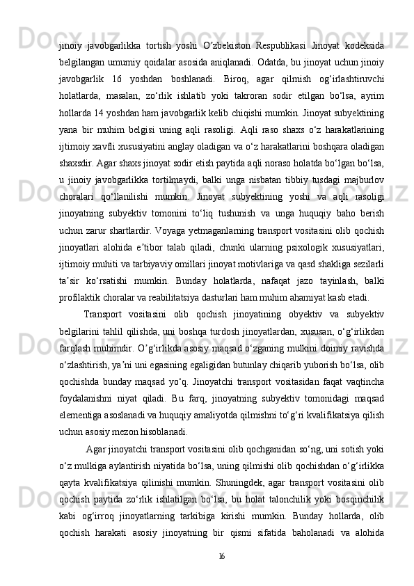 jinoiy   javobgarlikka   tortish   yoshi   O zbekiston   Respublikasi   Jinoyat   kodeksidaʼ
belgilangan umumiy qoidalar asosida aniqlanadi. Odatda, bu jinoyat uchun jinoiy
javobgarlik   16   yoshdan   boshlanadi.   Biroq,   agar   qilmish   og‘irlashtiruvchi
holatlarda,   masalan,   zo‘rlik   ishlatib   yoki   takroran   sodir   etilgan   bo‘lsa,   ayrim
hollarda 14 yoshdan ham javobgarlik kelib chiqishi mumkin. Jinoyat subyektining
yana   bir   muhim   belgisi   uning   aqli   rasoligi.   Aqli   raso   shaxs   o‘z   harakatlarining
ijtimoiy xavfli xususiyatini anglay oladigan va o‘z harakatlarini boshqara oladigan
shaxsdir. Agar shaxs jinoyat sodir etish paytida aqli noraso holatda bo‘lgan bo‘lsa,
u   jinoiy   javobgarlikka   tortilmaydi,   balki   unga   nisbatan   tibbiy   tusdagi   majburlov
choralari   qo‘llanilishi   mumkin.   Jinoyat   subyektining   yoshi   va   aqli   rasoligi
jinoyatning   subyektiv   tomonini   to‘liq   tushunish   va   unga   huquqiy   baho   berish
uchun zarur shartlardir. Voyaga yetmaganlarning transport vositasini olib qochish
jinoyatlari   alohida   e tibor   talab   qiladi,   chunki   ularning   psixologik   xususiyatlari,	
ʼ
ijtimoiy muhiti va tarbiyaviy omillari jinoyat motivlariga va qasd shakliga sezilarli
ta sir   ko‘rsatishi   mumkin.   Bunday   holatlarda,   nafaqat   jazo   tayinlash,   balki	
ʼ
profilaktik choralar va reabilitatsiya dasturlari ham muhim ahamiyat kasb etadi.
Transport   vositasini   olib   qochish   jinoyatining   obyektiv   va   subyektiv
belgilarini   tahlil   qilishda,   uni   boshqa   turdosh   jinoyatlardan,   xususan,   o‘g‘irlikdan
farqlash muhimdir. O g‘irlikda asosiy maqsad o‘zganing mulkini doimiy ravishda	
ʼ
o‘zlashtirish, ya ni uni egasining egaligidan butunlay chiqarib yuborish bo‘lsa, olib	
ʼ
qochishda   bunday   maqsad   yo‘q.   Jinoyatchi   transport   vositasidan   faqat   vaqtincha
foydalanishni   niyat   qiladi.   Bu   farq,   jinoyatning   subyektiv   tomonidagi   maqsad
elementiga asoslanadi va huquqiy amaliyotda qilmishni to‘g‘ri kvalifikatsiya qilish
uchun asosiy mezon hisoblanadi.
 Agar jinoyatchi transport vositasini olib qochganidan so‘ng, uni sotish yoki
o‘z mulkiga aylantirish niyatida bo‘lsa, uning qilmishi olib qochishdan o‘g‘irlikka
qayta   kvalifikatsiya   qilinishi   mumkin.   Shuningdek,   agar   transport   vositasini   olib
qochish   paytida   zo‘rlik   ishlatilgan   bo‘lsa,   bu   holat   talonchilik   yoki   bosqinchilik
kabi   og‘irroq   jinoyatlarning   tarkibiga   kirishi   mumkin.   Bunday   hollarda,   olib
qochish   harakati   asosiy   jinoyatning   bir   qismi   sifatida   baholanadi   va   alohida
16 