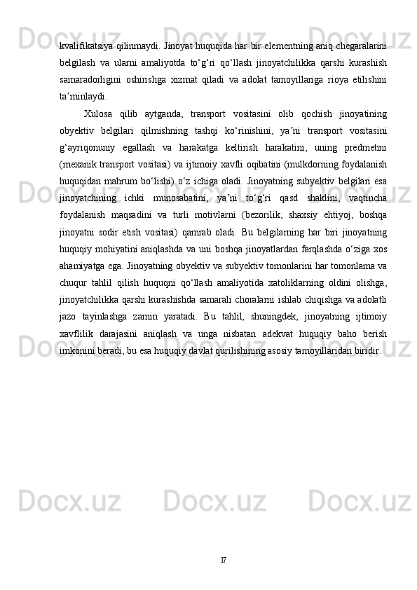 kvalifikatsiya qilinmaydi. Jinoyat huquqida har bir elementning aniq chegaralarini
belgilash   va   ularni   amaliyotda   to‘g‘ri   qo‘llash   jinoyatchilikka   qarshi   kurashish
samaradorligini   oshirishga   xizmat   qiladi   va   adolat   tamoyillariga   rioya   etilishini
ta minlaydi.ʼ
Xulosa   qilib   aytganda,   transport   vositasini   olib   qochish   jinoyatining
obyektiv   belgilari   qilmishning   tashqi   ko‘rinishini,   ya ni   transport   vositasini	
ʼ
g‘ayriqonuniy   egallash   va   harakatga   keltirish   harakatini,   uning   predmetini
(mexanik transport vositasi) va ijtimoiy xavfli oqibatini (mulkdorning foydalanish
huquqidan   mahrum   bo‘lishi)   o‘z   ichiga   oladi.   Jinoyatning   subyektiv   belgilari   esa
jinoyatchining   ichki   munosabatini,   ya ni   to‘g‘ri   qasd   shaklini,   vaqtincha	
ʼ
foydalanish   maqsadini   va   turli   motivlarni   (bezorilik,   shaxsiy   ehtiyoj,   boshqa
jinoyatni   sodir   etish   vositasi)   qamrab   oladi.   Bu   belgilarning   har   biri   jinoyatning
huquqiy mohiyatini aniqlashda  va uni  boshqa jinoyatlardan farqlashda o‘ziga xos
ahamiyatga ega. Jinoyatning obyektiv va subyektiv tomonlarini har tomonlama va
chuqur   tahlil   qilish   huquqni   qo‘llash   amaliyotida   xatoliklarning   oldini   olishga,
jinoyatchilikka qarshi kurashishda samarali choralarni ishlab chiqishga va adolatli
jazo   tayinlashga   zamin   yaratadi.   Bu   tahlil,   shuningdek,   jinoyatning   ijtimoiy
xavflilik   darajasini   aniqlash   va   unga   nisbatan   adekvat   huquqiy   baho   berish
imkonini beradi, bu esa huquqiy davlat qurilishining asosiy tamoyillaridan biridir.
17 