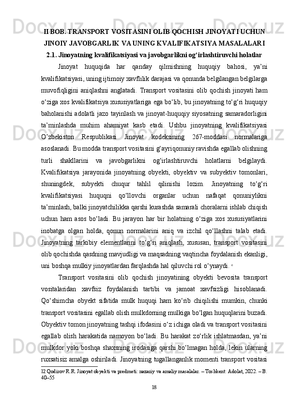 II BOB. TRANSPORT VOSITASINI OLIB QOCHISH JINOYATI UCHUN
JINOIY JAVOBGARLIK VA UNING KVALIFIKATSIYA MASALALARI
2.1. Jinoyatning kvalifikatsiyasi va javobgarlikni og‘irlashtiruvchi holatlar
Jinoyat   huquqida   har   qanday   qilmishning   huquqiy   bahosi,   ya’ni
kvalifikatsiyasi, uning ijtimoiy xavflilik darajasi va qonunda belgilangan belgilarga
muvofiqligini aniqlashni  anglatadi. Transport vositasini  olib qochish jinoyati ham
o‘ziga xos kvalifikatsiya xususiyatlariga ega bo‘lib, bu jinoyatning to‘g‘ri huquqiy
baholanishi adolatli jazo tayinlash va jinoyat-huquqiy siyosatning samaradorligini
ta’minlashda   muhim   ahamiyat   kasb   etadi.   Ushbu   jinoyatning   kvalifikatsiyasi
O zbekiston   Respublikasi   Jinoyat   kodeksining   267-moddasi   normalarigaʼ
asoslanadi. Bu modda transport vositasini g‘ayriqonuniy ravishda egallab olishning
turli   shakllarini   va   javobgarlikni   og‘irlashtiruvchi   holatlarni   belgilaydi.
Kvalifikatsiya   jarayonida   jinoyatning   obyekti,   obyektiv   va   subyektiv   tomonlari,
shuningdek,   subyekti   chuqur   tahlil   qilinishi   lozim.   Jinoyatning   to‘g‘ri
kvalifikatsiyasi   huquqni   qo‘llovchi   organlar   uchun   nafaqat   qonuniylikni
ta’minlash, balki jinoyatchilikka qarshi kurashda samarali choralarni ishlab chiqish
uchun   ham   asos   bo‘ladi.   Bu   jarayon   har   bir   holatning   o‘ziga   xos   xususiyatlarini
inobatga   olgan   holda,   qonun   normalarini   aniq   va   izchil   qo‘llashni   talab   etadi.
Jinoyatning   tarkibiy   elementlarini   to‘g‘ri   aniqlash,   xususan,   transport   vositasini
olib qochishda qasdning mavjudligi va maqsadning vaqtincha foydalanish ekanligi,
uni boshqa mulkiy jinoyatlardan farqlashda hal qiluvchi rol o‘ynaydi.   12
Transport   vositasini   olib   qochish   jinoyatining   obyekti   bevosita   transport
vositalaridan   xavfsiz   foydalanish   tartibi   va   jamoat   xavfsizligi   hisoblanadi.
Qo‘shimcha   obyekt   sifatida   mulk   huquqi   ham   ko‘rib   chiqilishi   mumkin,   chunki
transport vositasini egallab olish mulkdorning mulkiga bo‘lgan huquqlarini buzadi.
Obyektiv tomon jinoyatning tashqi ifodasini o‘z ichiga oladi va transport vositasini
egallab   olish   harakatida   namoyon   bo‘ladi.   Bu   harakat   zo‘rlik   ishlatmasdan,   ya’ni
mulkdor  yoki  boshqa   shaxsning   irodasiga  qarshi  bo‘lmagan  holda,  lekin  ularning
ruxsatisiz amalga oshiriladi. Jinoyatning tugallanganlik momenti transport vositasi
12  Qodirov R.R. Jinoyat obyekti va predmeti: nazariy va amaliy masalalar. – Toshkent: Adolat, 2022. – B.
40–55
18 