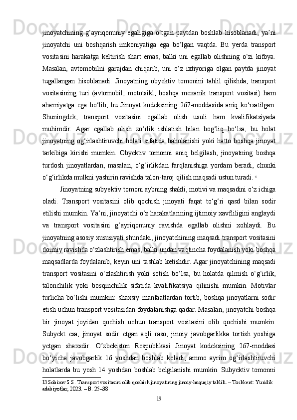 jinoyatchining   g‘ayriqonuniy   egaligiga   o‘tgan   paytdan   boshlab   hisoblanadi,   ya’ni
jinoyatchi   uni   boshqarish   imkoniyatiga   ega   bo‘lgan   vaqtda.   Bu   yerda   transport
vositasini   harakatga   keltirish   shart   emas,   balki   uni   egallab   olishning   o‘zi   kifoya.
Masalan,   avtomobilni   garajdan   chiqarib,   uni   o‘z   ixtiyoriga   olgan   paytda   jinoyat
tugallangan   hisoblanadi.   Jinoyatning   obyektiv   tomonini   tahlil   qilishda,   transport
vositasining   turi   (avtomobil,   mototsikl,   boshqa   mexanik   transport   vositasi)   ham
ahamiyatga   ega   bo‘lib,   bu   Jinoyat   kodeksining   267-moddasida   aniq   ko‘rsatilgan.
Shuningdek,   transport   vositasini   egallab   olish   usuli   ham   kvalifikatsiyada
muhimdir.   Agar   egallab   olish   zo‘rlik   ishlatish   bilan   bog‘liq   bo‘lsa,   bu   holat
jinoyatning   og‘irlashtiruvchi   holati   sifatida   baholanishi   yoki   hatto   boshqa   jinoyat
tarkibiga   kirishi   mumkin.   Obyektiv   tomonni   aniq   belgilash,   jinoyatning   boshqa
turdosh   jinoyatlardan,   masalan,   o‘g‘irlikdan   farqlanishiga   yordam   beradi,   chunki
o‘g‘irlikda mulkni yashirin ravishda talon-taroj qilish maqsadi ustun turadi.   13
Jinoyatning subyektiv tomoni aybning shakli, motivi va maqsadini o‘z ichiga
oladi.   Transport   vositasini   olib   qochish   jinoyati   faqat   to‘g‘ri   qasd   bilan   sodir
etilishi mumkin. Ya’ni, jinoyatchi o‘z harakatlarining ijtimoiy xavfliligini anglaydi
va   transport   vositasini   g‘ayriqonuniy   ravishda   egallab   olishni   xohlaydi.   Bu
jinoyatning asosiy xususiyati shundaki, jinoyatchining maqsadi transport vositasini
doimiy ravishda o‘zlashtirish emas, balki undan vaqtincha foydalanish yoki boshqa
maqsadlarda foydalanib, keyin uni tashlab ketishdir. Agar jinoyatchining maqsadi
transport   vositasini   o‘zlashtirish   yoki   sotish   bo‘lsa,   bu   holatda   qilmish   o‘g‘irlik,
talonchilik   yoki   bosqinchilik   sifatida   kvalifikatsiya   qilinishi   mumkin.   Motivlar
turlicha   bo‘lishi   mumkin:   shaxsiy   manfaatlardan   tortib,   boshqa   jinoyatlarni   sodir
etish uchun transport vositasidan foydalanishga qadar. Masalan, jinoyatchi boshqa
bir   jinoyat   joyidan   qochish   uchun   transport   vositasini   olib   qochishi   mumkin.
Subyekt   esa,   jinoyat   sodir   etgan   aqli   raso,   jinoiy   javobgarlikka   tortish   yoshiga
yetgan   shaxsdir.   O zbekiston   Respublikasi   Jinoyat   kodeksining   267-moddasiʼ
bo‘yicha   javobgarlik   16   yoshdan   boshlab   keladi,   ammo   ayrim   og‘irlashtiruvchi
holatlarda   bu   yosh   14   yoshdan   boshlab   belgilanishi   mumkin.   Subyektiv   tomonni
13  Sobirov S.S. Transport vositasini olib qochish jinoyatining jinoiy-huquqiy tahlili. – Toshkent: Yuridik 
adabiyotlar, 2023. – B. 25–38
19 