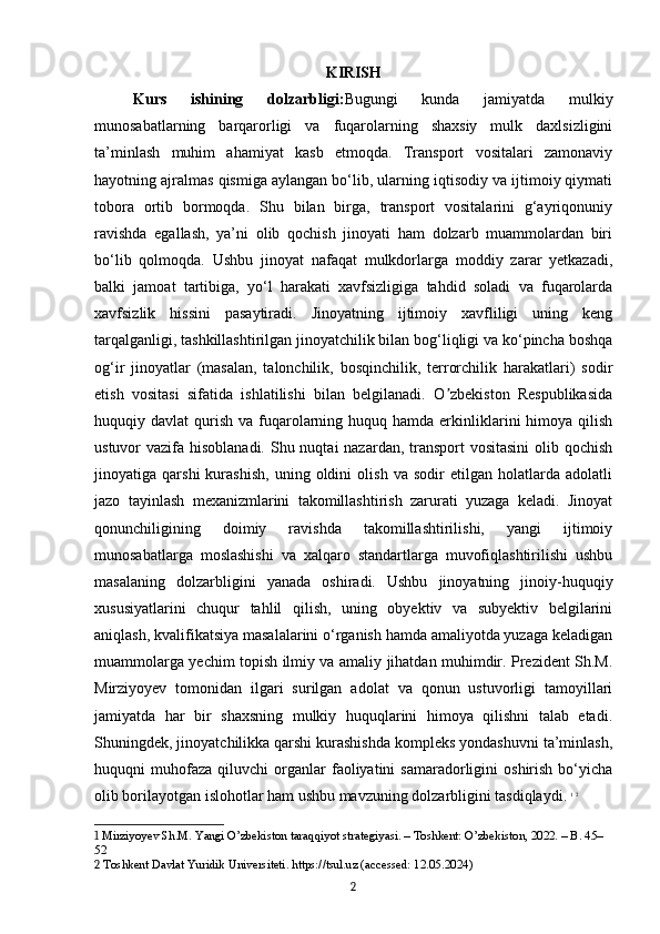 KIRISH
Kurs   ishining   dolzarbligi: Bugungi   kunda   jamiyatda   mulkiy
munosabatlarning   barqarorligi   va   fuqarolarning   shaxsiy   mulk   daxlsizligini
ta’minlash   muhim   ahamiyat   kasb   etmoqda.   Transport   vositalari   zamonaviy
hayotning ajralmas qismiga aylangan bo‘lib, ularning iqtisodiy va ijtimoiy qiymati
tobora   ortib   bormoqda.   Shu   bilan   birga,   transport   vositalarini   g‘ayriqonuniy
ravishda   egallash,   ya’ni   olib   qochish   jinoyati   ham   dolzarb   muammolardan   biri
bo‘lib   qolmoqda.   Ushbu   jinoyat   nafaqat   mulkdorlarga   moddiy   zarar   yetkazadi,
balki   jamoat   tartibiga,   yo‘l   harakati   xavfsizligiga   tahdid   soladi   va   fuqarolarda
xavfsizlik   hissini   pasaytiradi.   Jinoyatning   ijtimoiy   xavfliligi   uning   keng
tarqalganligi, tashkillashtirilgan jinoyatchilik bilan bog‘liqligi va ko‘pincha boshqa
og‘ir   jinoyatlar   (masalan,   talonchilik,   bosqinchilik,   terrorchilik   harakatlari)   sodir
etish   vositasi   sifatida   ishlatilishi   bilan   belgilanadi.   O zbekiston   Respublikasidaʼ
huquqiy davlat   qurish  va  fuqarolarning huquq  hamda  erkinliklarini  himoya  qilish
ustuvor vazifa hisoblanadi. Shu nuqtai  nazardan, transport  vositasini  olib qochish
jinoyatiga   qarshi   kurashish,   uning   oldini   olish   va   sodir   etilgan   holatlarda   adolatli
jazo   tayinlash   mexanizmlarini   takomillashtirish   zarurati   yuzaga   keladi.   Jinoyat
qonunchiligining   doimiy   ravishda   takomillashtirilishi,   yangi   ijtimoiy
munosabatlarga   moslashishi   va   xalqaro   standartlarga   muvofiqlashtirilishi   ushbu
masalaning   dolzarbligini   yanada   oshiradi.   Ushbu   jinoyatning   jinoiy-huquqiy
xususiyatlarini   chuqur   tahlil   qilish,   uning   obyektiv   va   subyektiv   belgilarini
aniqlash, kvalifikatsiya masalalarini o‘rganish hamda amaliyotda yuzaga keladigan
muammolarga yechim topish ilmiy va amaliy jihatdan muhimdir. Prezident Sh.M.
Mirziyoyev   tomonidan   ilgari   surilgan   adolat   va   qonun   ustuvorligi   tamoyillari
jamiyatda   har   bir   shaxsning   mulkiy   huquqlarini   himoya   qilishni   talab   etadi.
Shuningdek, jinoyatchilikka qarshi kurashishda kompleks yondashuvni ta’minlash,
huquqni   muhofaza   qiluvchi   organlar   faoliyatini   samaradorligini   oshirish   bo‘yicha
olib borilayotgan islohotlar ham ushbu mavzuning dolzarbligini tasdiqlaydi.   1
  2
1  Mirziyoyev Sh.M. Yangi O’zbekiston taraqqiyot strategiyasi. – Toshkent: O’zbekiston, 2022. – B. 45–
52
2  Toshkent Davlat Yuridik Universiteti. https://tsul.uz (accessed: 12.05.2024)
2 
