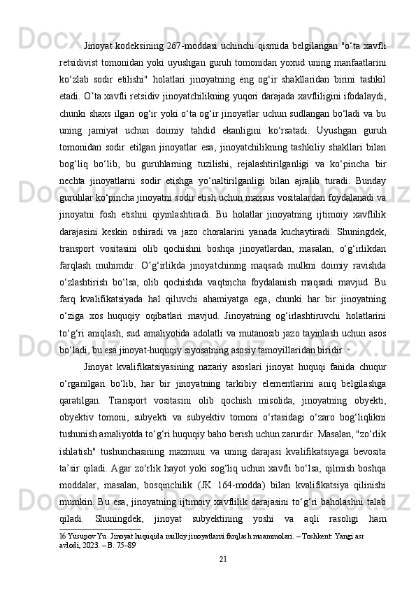 Jinoyat kodeksining 267-moddasi uchinchi qismida belgilangan "o‘ta xavfli
retsidivist  tomonidan  yoki   uyushgan   guruh  tomonidan  yoxud  uning  manfaatlarini
ko‘zlab   sodir   etilishi"   holatlari   jinoyatning   eng   og‘ir   shakllaridan   birini   tashkil
etadi. O ta xavfli retsidiv jinoyatchilikning yuqori darajada xavfliligini ifodalaydi,ʼ
chunki shaxs ilgari og‘ir yoki o‘ta og‘ir jinoyatlar uchun sudlangan bo‘ladi va bu
uning   jamiyat   uchun   doimiy   tahdid   ekanligini   ko‘rsatadi.   Uyushgan   guruh
tomonidan   sodir   etilgan   jinoyatlar   esa,   jinoyatchilikning   tashkiliy   shakllari   bilan
bog‘liq   bo‘lib,   bu   guruhlarning   tuzilishi,   rejalashtirilganligi   va   ko‘pincha   bir
nechta   jinoyatlarni   sodir   etishga   yo‘naltirilganligi   bilan   ajralib   turadi.   Bunday
guruhlar ko‘pincha jinoyatni sodir etish uchun maxsus vositalardan foydalanadi va
jinoyatni   fosh   etishni   qiyinlashtiradi.   Bu   holatlar   jinoyatning   ijtimoiy   xavflilik
darajasini   keskin   oshiradi   va   jazo   choralarini   yanada   kuchaytiradi.   Shuningdek,
transport   vositasini   olib   qochishni   boshqa   jinoyatlardan,   masalan,   o‘g‘irlikdan
farqlash   muhimdir.   O g‘irlikda   jinoyatchining   maqsadi   mulkni   doimiy   ravishda	
ʼ
o‘zlashtirish   bo‘lsa,   olib   qochishda   vaqtincha   foydalanish   maqsadi   mavjud.   Bu
farq   kvalifikatsiyada   hal   qiluvchi   ahamiyatga   ega,   chunki   har   bir   jinoyatning
o‘ziga   xos   huquqiy   oqibatlari   mavjud.   Jinoyatning   og‘irlashtiruvchi   holatlarini
to‘g‘ri   aniqlash,   sud   amaliyotida   adolatli   va   mutanosib   jazo  tayinlash   uchun  asos
bo‘ladi, bu esa jinoyat-huquqiy siyosatning asosiy tamoyillaridan biridir.   16
Jinoyat   kvalifikatsiyasining   nazariy   asoslari   jinoyat   huquqi   fanida   chuqur
o‘rganilgan   bo‘lib,   har   bir   jinoyatning   tarkibiy   elementlarini   aniq   belgilashga
qaratilgan.   Transport   vositasini   olib   qochish   misolida,   jinoyatning   obyekti,
obyektiv   tomoni,   subyekti   va   subyektiv   tomoni   o‘rtasidagi   o‘zaro   bog‘liqlikni
tushunish amaliyotda to‘g‘ri huquqiy baho berish uchun zarurdir. Masalan, "zo‘rlik
ishlatish"   tushunchasining   mazmuni   va   uning   darajasi   kvalifikatsiyaga   bevosita
ta’sir   qiladi.   Agar   zo‘rlik   hayot   yoki   sog‘liq   uchun   xavfli   bo‘lsa,   qilmish   boshqa
moddalar,   masalan,   bosqinchilik   (JK   164-modda)   bilan   kvalifikatsiya   qilinishi
mumkin.   Bu   esa,   jinoyatning   ijtimoiy   xavflilik   darajasini   to‘g‘ri   baholashni   talab
qiladi.   Shuningdek,   jinoyat   subyektining   yoshi   va   aqli   rasoligi   ham
16  Yusupov Yu. Jinoyat huquqida mulkiy jinoyatlarni farqlash muammolari. – Toshkent: Yangi asr 
avlodi, 2023. – B. 75–89
21 