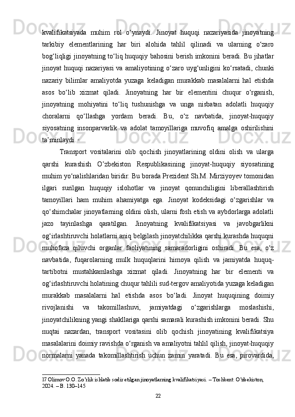 kvalifikatsiyada   muhim   rol   o‘ynaydi.   Jinoyat   huquqi   nazariyasida   jinoyatning
tarkibiy   elementlarining   har   biri   alohida   tahlil   qilinadi   va   ularning   o‘zaro
bog‘liqligi jinoyatning to‘liq huquqiy bahosini berish imkonini beradi. Bu jihatlar
jinoyat  huquqi   nazariyasi   va amaliyotining  o‘zaro  uyg‘unligini  ko‘rsatadi,  chunki
nazariy   bilimlar   amaliyotda   yuzaga   keladigan   murakkab   masalalarni   hal   etishda
asos   bo‘lib   xizmat   qiladi.   Jinoyatning   har   bir   elementini   chuqur   o‘rganish,
jinoyatning   mohiyatini   to‘liq   tushunishga   va   unga   nisbatan   adolatli   huquqiy
choralarni   qo‘llashga   yordam   beradi.   Bu,   o‘z   navbatida,   jinoyat-huquqiy
siyosatning   insonparvarlik   va   adolat   tamoyillariga   muvofiq   amalga   oshirilishini
ta’minlaydi.   17
Transport   vositalarini   olib   qochish   jinoyatlarining   oldini   olish   va   ularga
qarshi   kurashish   O zbekiston   Respublikasining   jinoyat-huquqiy   siyosatiningʼ
muhim yo‘nalishlaridan biridir. Bu borada Prezident Sh.M. Mirziyoyev tomonidan
ilgari   surilgan   huquqiy   islohotlar   va   jinoyat   qonunchiligini   liberallashtirish
tamoyillari   ham   muhim   ahamiyatga   ega.   Jinoyat   kodeksidagi   o‘zgarishlar   va
qo‘shimchalar jinoyatlarning oldini olish, ularni fosh etish va aybdorlarga adolatli
jazo   tayinlashga   qaratilgan.   Jinoyatning   kvalifikatsiyasi   va   javobgarlikni
og‘irlashtiruvchi holatlarni aniq belgilash jinoyatchilikka qarshi kurashda huquqni
muhofaza   qiluvchi   organlar   faoliyatining   samaradorligini   oshiradi.   Bu   esa,   o‘z
navbatida,   fuqarolarning   mulk   huquqlarini   himoya   qilish   va   jamiyatda   huquq-
tartibotni   mustahkamlashga   xizmat   qiladi.   Jinoyatning   har   bir   elementi   va
og‘irlashtiruvchi holatining chuqur tahlili sud-tergov amaliyotida yuzaga keladigan
murakkab   masalalarni   hal   etishda   asos   bo‘ladi.   Jinoyat   huquqining   doimiy
rivojlanishi   va   takomillashuvi,   jamiyatdagi   o‘zgarishlarga   moslashishi,
jinoyatchilikning yangi shakllariga qarshi samarali kurashish imkonini beradi. Shu
nuqtai   nazardan,   transport   vositasini   olib   qochish   jinoyatining   kvalifikatsiya
masalalarini doimiy ravishda o‘rganish va amaliyotni tahlil qilish, jinoyat-huquqiy
normalarni   yanada   takomillashtirish   uchun   zamin   yaratadi.   Bu   esa,   pirovardida,
17  Olimov O.O. Zo’rlik ishlatib sodir etilgan jinoyatlarning kvalifikatsiyasi. – Toshkent: O’zbekiston, 
2024. – B. 130–145
22 
