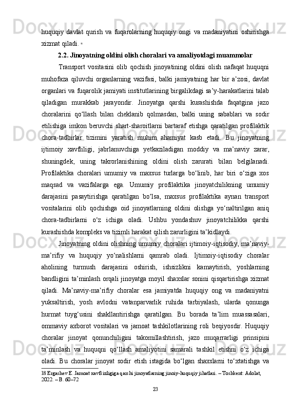 huquqiy   davlat   qurish   va   fuqarolarning   huquqiy   ongi   va   madaniyatini   oshirishga
xizmat qiladi.   18
2.2. Jinoyatning oldini olish choralari va amaliyotdagi muammolar
Transport   vositasini   olib   qochish   jinoyatining   oldini   olish   nafaqat   huquqni
muhofaza   qiluvchi   organlarning   vazifasi,   balki   jamiyatning   har   bir   a’zosi,   davlat
organlari va fuqarolik jamiyati institutlarining birgalikdagi sa’y-harakatlarini talab
qiladigan   murakkab   jarayondir.   Jinoyatga   qarshi   kurashishda   faqatgina   jazo
choralarini   qo‘llash   bilan   cheklanib   qolmasdan,   balki   uning   sabablari   va   sodir
etilishiga   imkon   beruvchi   shart-sharoitlarni   bartaraf   etishga   qaratilgan   profilaktik
chora-tadbirlar   tizimini   yaratish   muhim   ahamiyat   kasb   etadi.   Bu   jinoyatning
ijtimoiy   xavfliligi,   jabrlanuvchiga   yetkaziladigan   moddiy   va   ma’naviy   zarar,
shuningdek,   uning   takrorlanishining   oldini   olish   zarurati   bilan   belgilanadi.
Profilaktika   choralari   umumiy   va   maxsus   turlarga   bo‘linib,   har   biri   o‘ziga   xos
maqsad   va   vazifalarga   ega.   Umumiy   profilaktika   jinoyatchilikning   umumiy
darajasini   pasaytirishga   qaratilgan   bo‘lsa,   maxsus   profilaktika   aynan   transport
vositalarini   olib   qochishga   oid   jinoyatlarning   oldini   olishga   yo‘naltirilgan   aniq
chora-tadbirlarni   o‘z   ichiga   oladi.   Ushbu   yondashuv   jinoyatchilikka   qarshi
kurashishda kompleks va tizimli harakat qilish zarurligini ta’kidlaydi.
Jinoyatning oldini olishning umumiy choralari ijtimoiy-iqtisodiy, ma’naviy-
ma’rifiy   va   huquqiy   yo‘nalishlarni   qamrab   oladi.   Ijtimoiy-iqtisodiy   choralar
aholining   turmush   darajasini   oshirish,   ishsizlikni   kamaytirish,   yoshlarning
bandligini  ta’minlash  orqali   jinoyatga moyil   shaxslar   sonini   qisqartirishga  xizmat
qiladi.   Ma’naviy-ma’rifiy   choralar   esa   jamiyatda   huquqiy   ong   va   madaniyatni
yuksaltirish,   yosh   avlodni   vatanparvarlik   ruhida   tarbiyalash,   ularda   qonunga
hurmat   tuyg‘usini   shakllantirishga   qaratilgan.   Bu   borada   ta’lim   muassasalari,
ommaviy   axborot   vositalari   va   jamoat   tashkilotlarining   roli   beqiyosdir.   Huquqiy
choralar   jinoyat   qonunchiligini   takomillashtirish,   jazo   muqarrarligi   prinsipini
ta’minlash   va   huquqni   qo‘llash   amaliyotini   samarali   tashkil   etishni   o‘z   ichiga
oladi.   Bu   choralar   jinoyat   sodir   etish   istagida   bo‘lgan   shaxslarni   to‘xtatishga   va
18  Ergashev E. Jamoat xavfsizligiga qarshi jinoyatlarning jinoiy-huquqiy jihatlari. – Toshkent: Adolat, 
2022. – B. 60–72
23 