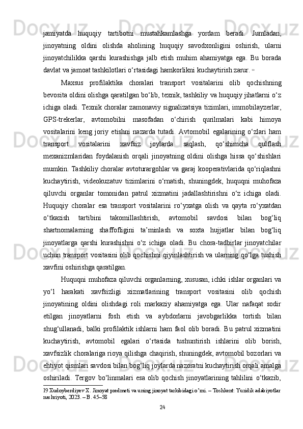 jamiyatda   huquqiy   tartibotni   mustahkamlashga   yordam   beradi.   Jumladan,
jinoyatning   oldini   olishda   aholining   huquqiy   savodxonligini   oshirish,   ularni
jinoyatchilikka   qarshi   kurashishga   jalb   etish   muhim   ahamiyatga   ega.   Bu   borada
davlat va jamoat tashkilotlari o‘rtasidagi hamkorlikni kuchaytirish zarur.   19
Maxsus   profilaktika   choralari   transport   vositalarini   olib   qochishning
bevosita oldini olishga qaratilgan bo‘lib, texnik, tashkiliy va huquqiy jihatlarni o‘z
ichiga oladi. Texnik choralar zamonaviy signalizatsiya tizimlari, immobilayzerlar,
GPS-trekerlar,   avtomobilni   masofadan   o‘chirish   qurilmalari   kabi   himoya
vositalarini   keng   joriy   etishni   nazarda   tutadi.   Avtomobil   egalarining   o‘zlari   ham
transport   vositalarini   xavfsiz   joylarda   saqlash,   qo‘shimcha   qulflash
mexanizmlaridan   foydalanish   orqali   jinoyatning   oldini   olishga   hissa   qo‘shishlari
mumkin. Tashkiliy choralar avtoturargohlar va garaj kooperativlarida qo‘riqlashni
kuchaytirish,   videokuzatuv   tizimlarini   o‘rnatish,   shuningdek,   huquqni   muhofaza
qiluvchi   organlar   tomonidan   patrul   xizmatini   jadallashtirishni   o‘z   ichiga   oladi.
Huquqiy   choralar   esa   transport   vositalarini   ro‘yxatga   olish   va   qayta   ro‘yxatdan
o‘tkazish   tartibini   takomillashtirish,   avtomobil   savdosi   bilan   bog‘liq
shartnomalarning   shaffofligini   ta’minlash   va   soxta   hujjatlar   bilan   bog‘liq
jinoyatlarga   qarshi   kurashishni   o‘z   ichiga   oladi.   Bu   chora-tadbirlar   jinoyatchilar
uchun transport vositasini olib qochishni qiyinlashtirish va ularning qo‘lga tushish
xavfini oshirishga qaratilgan.
Huquqni muhofaza qiluvchi organlarning, xususan, ichki ishlar organlari va
yo‘l   harakati   xavfsizligi   xizmatlarining   transport   vositasini   olib   qochish
jinoyatining   oldini   olishdagi   roli   markaziy   ahamiyatga   ega.   Ular   nafaqat   sodir
etilgan   jinoyatlarni   fosh   etish   va   aybdorlarni   javobgarlikka   tortish   bilan
shug‘ullanadi,  balki   profilaktik  ishlarni   ham  faol   olib  boradi.  Bu   patrul  xizmatini
kuchaytirish,   avtomobil   egalari   o‘rtasida   tushuntirish   ishlarini   olib   borish,
xavfsizlik choralariga rioya qilishga chaqirish, shuningdek, avtomobil bozorlari va
ehtiyot qismlari savdosi bilan bog‘liq joylarda nazoratni kuchaytirish orqali amalga
oshiriladi.   Tergov   bo‘linmalari   esa   olib   qochish   jinoyatlarining   tahlilini   o‘tkazib,
19  Xudoyberdiyev X. Jinoyat predmeti va uning jinoyat tarkibidagi o’rni. – Toshkent: Yuridik adabiyotlar
nashriyoti, 2023. – B. 45–58
24 
