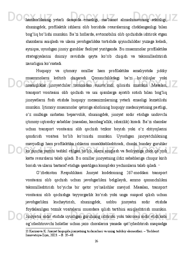 hamkorlikning   yetarli   darajada   emasligi,   ma’lumot   almashinuvining   sekinligi,
shuningdek,   profilaktik   ishlarni   olib   borishda   resurslarning   cheklanganligi   bilan
bog‘liq bo‘lishi mumkin. Ba’zi hollarda, avtomobilni olib qochishda ishtirok etgan
shaxslarni  aniqlash  va  ularni   javobgarlikka tortishda  qiyinchiliklar   yuzaga  keladi,
ayniqsa, uyushgan jinoiy guruhlar faoliyat yuritganda. Bu muammolar profilaktika
strategiyalarini   doimiy   ravishda   qayta   ko‘rib   chiqish   va   takomillashtirish
zarurligini ko‘rsatadi.
Huquqiy   va   ijtimoiy   omillar   ham   profilaktika   amaliyotida   jiddiy
muammolarni   keltirib   chiqaradi.   Qonunchilikdagi   ba’zi   bo‘shliqlar   yoki
noaniqliklar   jinoyatchilar   tomonidan   suiiste’mol   qilinishi   mumkin.   Masalan,
transport   vositasini   olib   qochish   va   uni   qismlarga   ajratib   sotish   bilan   bog‘liq
jinoyatlarni   fosh   etishda   huquqiy   mexanizmlarning   yetarli   emasligi   kuzatilishi
mumkin. Ijtimoiy muammolar qatoriga aholining huquqiy madaniyatining pastligi,
o‘z   mulkiga   nisbatan   beparvolik,   shuningdek,   jinoyat   sodir   etishga   undovchi
ijtimoiy-iqtisodiy sabablar (masalan, kambag‘allik, ishsizlik) kiradi. Ba’zi shaxslar
uchun   transport   vositasini   olib   qochish   tezkor   boyish   yoki   o‘z   ehtiyojlarini
qondirish   vositasi   bo‘lib   ko‘rinishi   mumkin.   Uyushgan   jinoyatchilikning
mavjudligi ham profilaktika ishlarini murakkablashtiradi, chunki bunday guruhlar
ko‘pincha yaxshi tashkil etilgan bo‘lib, ularni aniqlash va faoliyatiga chek qo‘yish
katta resurslarni talab qiladi. Bu omillar jinoyatning ildiz sabablariga chuqur kirib
borish va ularni bartaraf etishga qaratilgan kompleks yechimlarni talab qiladi.   21
O zbekiston   Respublikasi   Jinoyat   kodeksining   267-moddasi   transportʼ
vositasini   olib   qochish   uchun   javobgarlikni   belgilaydi,   ammo   qonunchilikni
takomillashtirish   bo‘yicha   bir   qator   yo‘nalishlar   mavjud.   Masalan,   transport
vositasini   olib   qochishga   tayyorgarlik   ko‘rish   yoki   unga   suiqasd   qilish   uchun
javobgarlikni   kuchaytirish,   shuningdek,   ushbu   jinoyatni   sodir   etishda
foydalanilgan   texnik   vositalarni   musodara   qilish   tartibini   aniqlashtirish   mumkin.
Jinoyatni sodir etishda uyushgan guruhning ishtiroki yoki takroran sodir etish kabi
og‘irlashtiruvchi holatlar uchun jazo choralarini  yanada qat’iylashtirish maqsadga
21  Karimova K. Jinoyat huquqida jinoyatning tushunchasi va uning tarkibiy elementlari. – Toshkent: 
Innovatsiya-Ziyo, 2023. – B. 35–48
26 