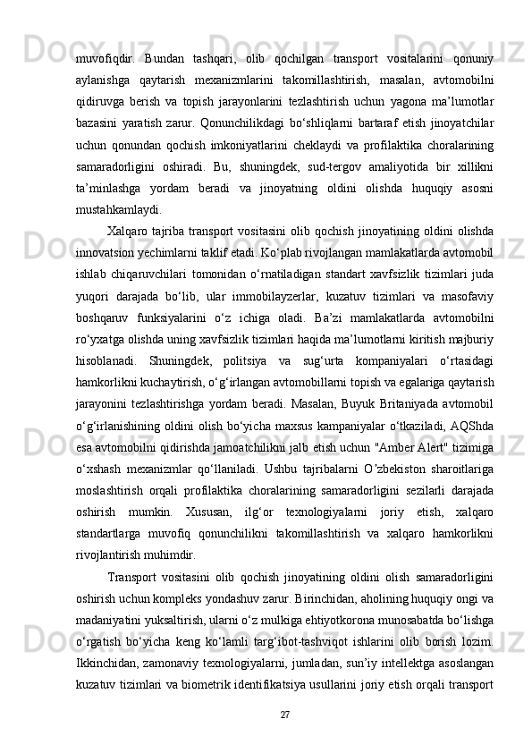 muvofiqdir.   Bundan   tashqari,   olib   qochilgan   transport   vositalarini   qonuniy
aylanishga   qaytarish   mexanizmlarini   takomillashtirish,   masalan,   avtomobilni
qidiruvga   berish   va   topish   jarayonlarini   tezlashtirish   uchun   yagona   ma’lumotlar
bazasini   yaratish   zarur.   Qonunchilikdagi   bo‘shliqlarni   bartaraf   etish   jinoyatchilar
uchun   qonundan   qochish   imkoniyatlarini   cheklaydi   va   profilaktika   choralarining
samaradorligini   oshiradi.   Bu,   shuningdek,   sud-tergov   amaliyotida   bir   xillikni
ta’minlashga   yordam   beradi   va   jinoyatning   oldini   olishda   huquqiy   asosni
mustahkamlaydi.
Xalqaro   tajriba   transport   vositasini   olib   qochish   jinoyatining   oldini   olishda
innovatsion yechimlarni taklif etadi. Ko‘plab rivojlangan mamlakatlarda avtomobil
ishlab   chiqaruvchilari   tomonidan   o‘rnatiladigan   standart   xavfsizlik   tizimlari   juda
yuqori   darajada   bo‘lib,   ular   immobilayzerlar,   kuzatuv   tizimlari   va   masofaviy
boshqaruv   funksiyalarini   o‘z   ichiga   oladi.   Ba’zi   mamlakatlarda   avtomobilni
ro‘yxatga olishda uning xavfsizlik tizimlari haqida ma’lumotlarni kiritish majburiy
hisoblanadi.   Shuningdek,   politsiya   va   sug‘urta   kompaniyalari   o‘rtasidagi
hamkorlikni kuchaytirish, o‘g‘irlangan avtomobillarni topish va egalariga qaytarish
jarayonini   tezlashtirishga   yordam   beradi.   Masalan,   Buyuk   Britaniyada   avtomobil
o‘g‘irlanishining  oldini   olish  bo‘yicha  maxsus  kampaniyalar   o‘tkaziladi,  AQShda
esa avtomobilni qidirishda jamoatchilikni jalb etish uchun "Amber Alert" tizimiga
o‘xshash   mexanizmlar   qo‘llaniladi.   Ushbu   tajribalarni   O zbekiston   sharoitlarigaʼ
moslashtirish   orqali   profilaktika   choralarining   samaradorligini   sezilarli   darajada
oshirish   mumkin.   Xususan,   ilg‘or   texnologiyalarni   joriy   etish,   xalqaro
standartlarga   muvofiq   qonunchilikni   takomillashtirish   va   xalqaro   hamkorlikni
rivojlantirish muhimdir.
Transport   vositasini   olib   qochish   jinoyatining   oldini   olish   samaradorligini
oshirish uchun kompleks yondashuv zarur. Birinchidan, aholining huquqiy ongi va
madaniyatini yuksaltirish, ularni o‘z mulkiga ehtiyotkorona munosabatda bo‘lishga
o‘rgatish   bo‘yicha   keng   ko‘lamli   targ‘ibot-tashviqot   ishlarini   olib   borish   lozim.
Ikkinchidan,  zamonaviy texnologiyalarni, jumladan,  sun’iy intellektga  asoslangan
kuzatuv tizimlari va biometrik identifikatsiya usullarini joriy etish orqali transport
27 