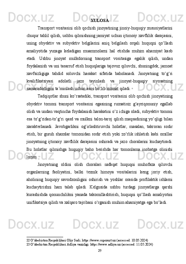 XULOSA
Transport vositasini olib qochish jinoyatining jinoiy-huquqiy xususiyatlarini
chuqur tahlil qilish, ushbu qilmishning jamiyat uchun ijtimoiy xavflilik darajasini,
uning   obyektiv   va   subyektiv   belgilarini   aniq   belgilash   orqali   huquqni   qo‘llash
amaliyotida   yuzaga   keladigan   muammolarni   hal   etishda   muhim   ahamiyat   kasb
etadi.   Ushbu   jinoyat   mulkdorning   transport   vositasiga   egalik   qilish,   undan
foydalanish va uni tasarruf etish huquqlariga tajovuz qiluvchi, shuningdek, jamoat
xavfsizligiga   tahdid   soluvchi   harakat   sifatida   baholanadi.   Jinoyatning   to‘g‘ri
kvalifikatsiyasi   adolatli   jazo   tayinlash   va   jinoyat-huquqiy   siyosatning
samaradorligini ta minlash uchun asos bo‘lib xizmat qiladi.ʼ   22
Tadqiqotlar shuni ko‘rsatadiki, transport vositasini olib qochish jinoyatining
obyektiv   tomoni   transport   vositasini   egasining   ruxsatisiz   g‘ayriqonuniy   egallab
olish va undan vaqtincha foydalanish harakatini o‘z ichiga oladi, subyektiv tomoni
esa to‘g‘ridan-to‘g‘ri qasd va mulkni talon-taroj qilish maqsadining yo‘qligi bilan
xarakterlanadi.   Javobgarlikni   og‘irlashtiruvchi   holatlar,   masalan,   takroran   sodir
etish,   bir   guruh   shaxslar   tomonidan   sodir   etish   yoki   zo‘rlik  ishlatish   kabi   omillar
jinoyatning   ijtimoiy   xavflilik   darajasini   oshiradi   va   jazo   choralarini   kuchaytiradi.
Bu   holatlar   qilmishga   huquqiy   baho   berishda   har   tomonlama   inobatga   olinishi
lozim.   23
Jinoyatning   oldini   olish   choralari   nafaqat   huquqni   muhofaza   qiluvchi
organlarning   faoliyatini,   balki   texnik   himoya   vositalarini   keng   joriy   etish,
aholining   huquqiy   savodxonligini   oshirish   va   yoshlar   orasida   profilaktik   ishlarni
kuchaytirishni   ham   talab   qiladi.   Kelgusida   ushbu   turdagi   jinoyatlarga   qarshi
kurashishda   qonunchilikni   yanada   takomillashtirish,   huquqni   qo‘llash   amaliyotini
unifikatsiya qilish va xalqaro tajribani o‘rganish muhim ahamiyatga ega bo‘ladi.
22  O’zbekiston Respublikasi Oliy Sudi. https://www.supcourt.uz (accessed: 10.05.2024)
23  O’zbekiston Respublikasi Adliya vazirligi. https://www.adliya.uz (accessed: 11.05.2024)
29 