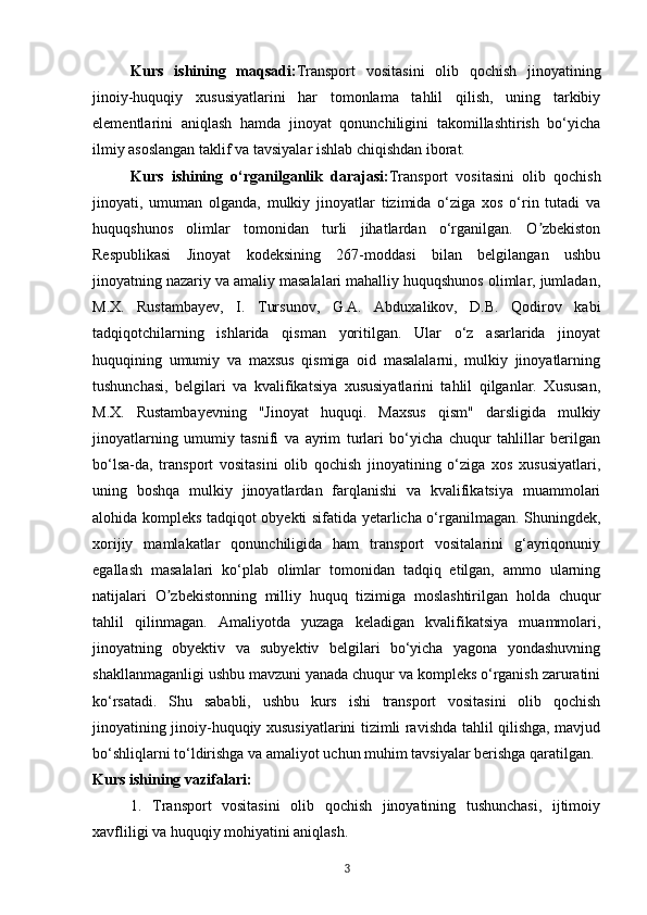 Kurs   ishining   maqsadi: Transport   vositasini   olib   qochish   jinoyatining
jinoiy-huquqiy   xususiyatlarini   har   tomonlama   tahlil   qilish,   uning   tarkibiy
elementlarini   aniqlash   hamda   jinoyat   qonunchiligini   takomillashtirish   bo‘yicha
ilmiy asoslangan taklif va tavsiyalar ishlab chiqishdan iborat.
Kurs   ishining   o‘rganilganlik   darajasi: Transport   vositasini   olib   qochish
jinoyati,   umuman   olganda,   mulkiy   jinoyatlar   tizimida   o‘ziga   xos   o‘rin   tutadi   va
huquqshunos   olimlar   tomonidan   turli   jihatlardan   o‘rganilgan.   O zbekistonʼ
Respublikasi   Jinoyat   kodeksining   267-moddasi   bilan   belgilangan   ushbu
jinoyatning nazariy va amaliy masalalari mahalliy huquqshunos olimlar, jumladan,
M.X.   Rustambayev,   I.   Tursunov,   G.A.   Abduxalikov,   D.B.   Qodirov   kabi
tadqiqotchilarning   ishlarida   qisman   yoritilgan.   Ular   o‘z   asarlarida   jinoyat
huquqining   umumiy   va   maxsus   qismiga   oid   masalalarni,   mulkiy   jinoyatlarning
tushunchasi,   belgilari   va   kvalifikatsiya   xususiyatlarini   tahlil   qilganlar.   Xususan,
M.X.   Rustambayevning   "Jinoyat   huquqi.   Maxsus   qism"   darsligida   mulkiy
jinoyatlarning   umumiy   tasnifi   va   ayrim   turlari   bo‘yicha   chuqur   tahlillar   berilgan
bo‘lsa-da,   transport   vositasini   olib   qochish   jinoyatining   o‘ziga   xos   xususiyatlari,
uning   boshqa   mulkiy   jinoyatlardan   farqlanishi   va   kvalifikatsiya   muammolari
alohida kompleks tadqiqot obyekti sifatida yetarlicha o‘rganilmagan. Shuningdek,
xorijiy   mamlakatlar   qonunchiligida   ham   transport   vositalarini   g‘ayriqonuniy
egallash   masalalari   ko‘plab   olimlar   tomonidan   tadqiq   etilgan,   ammo   ularning
natijalari   O zbekistonning   milliy   huquq   tizimiga   moslashtirilgan   holda   chuqur	
ʼ
tahlil   qilinmagan.   Amaliyotda   yuzaga   keladigan   kvalifikatsiya   muammolari,
jinoyatning   obyektiv   va   subyektiv   belgilari   bo‘yicha   yagona   yondashuvning
shakllanmaganligi ushbu mavzuni yanada chuqur va kompleks o‘rganish zaruratini
ko‘rsatadi.   Shu   sababli,   ushbu   kurs   ishi   transport   vositasini   olib   qochish
jinoyatining jinoiy-huquqiy xususiyatlarini tizimli ravishda tahlil qilishga, mavjud
bo‘shliqlarni to‘ldirishga va amaliyot uchun muhim tavsiyalar berishga qaratilgan.  
Kurs ishining vazifalari:
1.   Transport   vositasini   olib   qochish   jinoyatining   tushunchasi,   ijtimoiy
xavfliligi va huquqiy mohiyatini aniqlash. 
3 