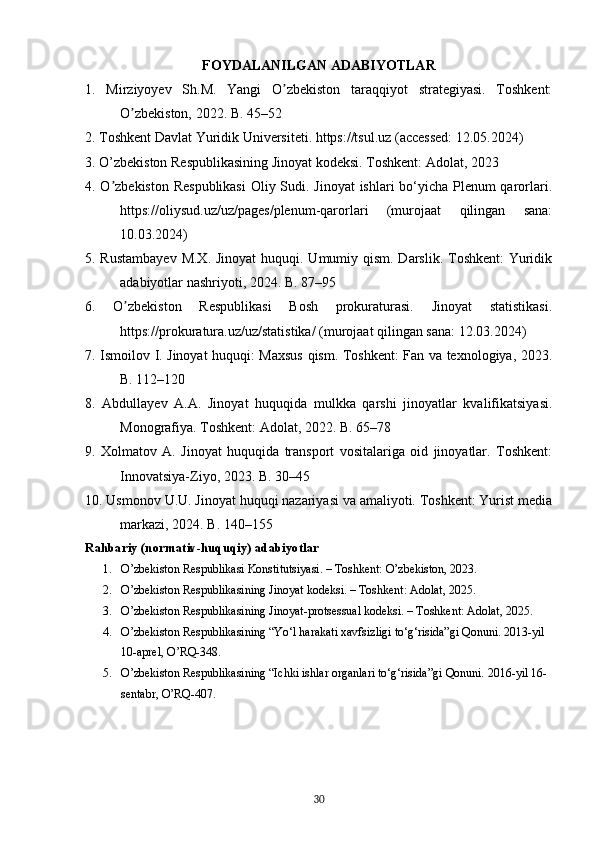 FOYDALANILGAN ADABIYOTLAR
1.   Mirziyoyev   Sh.M.   Yangi   O zbekiston   taraqqiyot   strategiyasi.   Toshkent:ʼ
O zbekiston, 2022. B. 45–52	
ʼ
2. Toshkent Davlat Yuridik Universiteti. https://tsul.uz (accessed: 12.05.2024)
3. O’zbekiston Respublikasining Jinoyat kodeksi. Toshkent: Adolat, 2023
4. O zbekiston  Respublikasi  Oliy Sudi. Jinoyat  ishlari bo‘yicha Plenum  qarorlari.	
ʼ
https://oliysud.uz/uz/pages/plenum-qarorlari   (murojaat   qilingan   sana:
10.03.2024)
5. Rustambayev  M.X. Jinoyat  huquqi. Umumiy qism. Darslik. Toshkent:  Yuridik
adabiyotlar nashriyoti, 2024. B. 87–95
6.   O zbekiston   Respublikasi   Bosh   prokuraturasi.   Jinoyat   statistikasi.	
ʼ
https://prokuratura.uz/uz/statistika/ (murojaat qilingan sana: 12.03.2024)
7. Ismoilov I. Jinoyat huquqi: Maxsus qism. Toshkent: Fan va texnologiya, 2023.
B. 112–120
8.   Abdullayev   A.A.   Jinoyat   huquqida   mulkka   qarshi   jinoyatlar   kvalifikatsiyasi.
Monografiya. Toshkent: Adolat, 2022. B. 65–78
9.   Xolmatov   A.   Jinoyat   huquqida   transport   vositalariga   oid   jinoyatlar.   Toshkent:
Innovatsiya-Ziyo, 2023. B. 30–45
10. Usmonov U.U. Jinoyat huquqi nazariyasi va amaliyoti. Toshkent: Yurist media
markazi, 2024. B. 140–155
Rahbariy (normativ-huquqiy) adabiyotlar
1. O’zbekiston Respublikasi Konstitutsiyasi. – Toshkent: O’zbekiston, 2023.
2. O’zbekiston Respublikasining Jinoyat kodeksi. – Toshkent: Adolat, 2025.
3. O’zbekiston Respublikasining Jinoyat-protsessual kodeksi. – Toshkent: Adolat, 2025.
4. O’zbekiston Respublikasining “Yo‘l harakati xavfsizligi to‘g‘risida”gi Qonuni. 2013-yil 
10-aprel, O’RQ-348.
5. O’zbekiston Respublikasining “Ichki ishlar organlari to‘g‘risida”gi Qonuni. 2016-yil 16-
sentabr, O’RQ-407.
30 