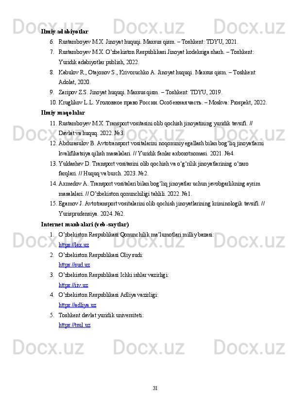 Ilmiy adabiyotlar
6. Rustamboyev M.X. Jinoyat huquqi. Maxsus qism. – Toshkent: TDYU, 2021.
7. Rustamboyev M.X. O’zbekiston Respublikasi Jinoyat kodeksiga sharh. – Toshkent: 
Yuridik adabiyotlar publish, 2022.
8. Kabulov R., Otajonov S., Krivoruchko A. Jinoyat huquqi.  Maxsus qism. – Toshkent: 
Adolat, 2020.
9. Zaripov Z.S. Jinoyat huquqi.  Maxsus qism. – Toshkent: TDYU, 2019.
10. Kruglikov L.L. Уголовное право России. Особенная часть. – Moskva: Prospekt, 2022.
Ilmiy maqolalar
11. Rustamboyev M.X. Transport vositasini olib qochish jinoyatining yuridik tavsifi. // 
Davlat va huquq. 2022. №3.
12. Abdurasulov B. Avtotransport vositalarini noqonuniy egallash bilan bog‘liq jinoyatlarni 
kvalifikatsiya qilish masalalari. // Yuridik fanlar axborotnomasi. 2021. №4.
13. Yuldashev D. Transport vositasini olib qochish va o‘g‘rilik jinoyatlarining o‘zaro 
farqlari. // Huquq va burch. 2023. №2.
14. Axmedov A. Transport vositalari bilan bog‘liq jinoyatlar uchun javobgarlikning ayrim 
masalalari. // O’zbekiston qonunchiligi tahlili. 2022. №1.
15. Egamov J. Avtotransport vositalarini olib qochish jinoyatlarining kriminologik tavsifi. // 
Yurisprudensiya.  2024. №2.
Internet manbalari (veb-saytlar)
1. O’zbekiston Respublikasi Qonunchilik ma’lumotlari milliy bazasi:
https://lex.uz
2. O’zbekiston Respublikasi Oliy sudi:
https://sud.uz
3. O’zbekiston Respublikasi Ichki ishlar vazirligi:
https://iiv.uz
4. O’zbekiston Respublikasi Adliya vazirligi:
https://adliya.uz
5. Toshkent davlat yuridik universiteti:
https://tsul.uz
31 