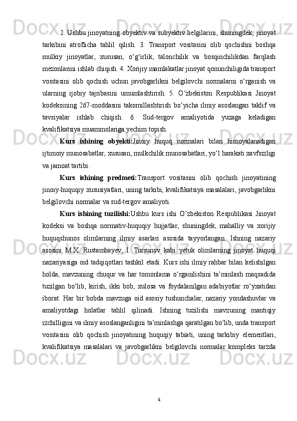 2. Ushbu jinoyatning obyektiv va subyektiv belgilarini, shuningdek, jinoyat
tarkibini   atroflicha   tahlil   qilish.   3.   Transport   vositasini   olib   qochishni   boshqa
mulkiy   jinoyatlar,   xususan,   o‘g‘irlik,   talonchilik   va   bosqinchilikdan   farqlash
mezonlarini ishlab chiqish. 4. Xorijiy mamlakatlar jinoyat qonunchiligida transport
vositasini   olib   qochish   uchun   javobgarlikni   belgilovchi   normalarni   o‘rganish   va
ularning   ijobiy   tajribasini   umumlashtirish.   5.   O zbekiston   Respublikasi   Jinoyatʼ
kodeksining   267-moddasini   takomillashtirish   bo‘yicha   ilmiy   asoslangan   taklif   va
tavsiyalar   ishlab   chiqish.   6.   Sud-tergov   amaliyotida   yuzaga   keladigan
kvalifikatsiya muammolariga yechim topish.
Kurs   ishining   obyekti: Jinoiy   huquq   normalari   bilan   himoyalanadigan
ijtimoiy munosabatlar, xususan, mulkchilik munosabatlari, yo‘l harakati xavfsizligi
va jamoat tartibi.
Kurs   ishining   predmeti: Transport   vositasini   olib   qochish   jinoyatining
jinoiy-huquqiy xususiyatlari, uning tarkibi, kvalifikatsiya masalalari, javobgarlikni
belgilovchi normalar va sud-tergov amaliyoti.
Kurs   ishining   tuzilishi: Ushbu   kurs   ishi   O zbekiston   Respublikasi   Jinoyat
ʼ
kodeksi   va   boshqa   normativ-huquqiy   hujjatlar,   shuningdek,   mahalliy   va   xorijiy
huquqshunos   olimlarning   ilmiy   asarlari   asosida   tayyorlangan.   Ishning   nazariy
asosini   M.X.   Rustambayev,   I.   Tursunov   kabi   yetuk   olimlarning   jinoyat   huquqi
nazariyasiga oid tadqiqotlari tashkil etadi. Kurs ishi ilmiy rahbar bilan kelishilgan
holda,   mavzuning   chuqur   va   har   tomonlama   o‘rganilishini   ta’minlash   maqsadida
tuzilgan   bo‘lib,   kirish,   ikki   bob,   xulosa   va   foydalanilgan   adabiyotlar   ro‘yxatidan
iborat.   Har   bir   bobda   mavzuga   oid   asosiy   tushunchalar,   nazariy   yondashuvlar   va
amaliyotdagi   holatlar   tahlil   qilinadi.   Ishning   tuzilishi   mavzuning   mantiqiy
izchilligini va ilmiy asoslanganligini ta’minlashga qaratilgan bo‘lib, unda transport
vositasini   olib   qochish   jinoyatining   huquqiy   tabiati,   uning   tarkibiy   elementlari,
kvalifikatsiya   masalalari   va   javobgarlikni   belgilovchi   normalar   kompleks   tarzda
4 