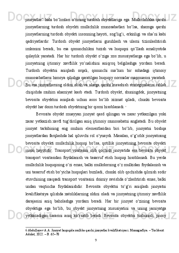 jinoyatlar” kabi bo‘limlari o‘zining turdosh obyektlariga ega. Mulkchilikka qarshi
jinoyatlarning   turdosh   obyekti   mulkchilik   munosabatlari   bo‘lsa,   shaxsga   qarshi
jinoyatlarning turdosh obyekti insonning hayoti, sog‘lig‘i, erkinligi va sha’ni kabi
qadriyatlardir.   Turdosh   obyekt   jinoyatlarni   guruhlash   va   ularni   tizimlashtirish
imkonini   beradi,   bu   esa   qonunchilikni   tuzish   va   huquqni   qo‘llash   amaliyotida
qulaylik   yaratadi.   Har   bir   turdosh   obyekt   o‘ziga   xos   xususiyatlarga   ega   bo‘lib,   u
jinoyatning   ijtimoiy   xavflilik   yo‘nalishini   aniqroq   belgilashga   yordam   beradi.
Turdosh   obyektni   aniqlash   orqali,   qonunchi   ma’lum   bir   sohadagi   ijtimoiy
munosabatlarni himoya qilishga qaratilgan huquqiy normalar majmuasini yaratadi.
Bu esa jinoyatlarning oldini olish va ularga qarshi kurashish strategiyalarini ishlab
chiqishda   muhim   ahamiyat   kasb   etadi.   Turdosh   obyekt,   shuningdek,   jinoyatning
bevosita   obyektini   aniqlash   uchun   asos   bo‘lib   xizmat   qiladi,   chunki   bevosita
obyekt har doim turdosh obyektning bir qismi hisoblanadi.   6
Bevosita   obyekt   muayyan   jinoyat   qasd   qilingan   va   zarar   yetkazilgan   yoki
zarar yetkazish xavfi tug‘dirilgan aniq ijtimoiy munosabatni  anglatadi. Bu obyekt
jinoyat   tarkibining   eng   muhim   elementlaridan   biri   bo‘lib,   jinoyatni   boshqa
jinoyatlardan farqlashda hal qiluvchi rol  o‘ynaydi. Masalan,  o‘g‘irlik jinoyatining
bevosita   obyekti   mulkchilik   huquqi   bo‘lsa,   qotillik   jinoyatining   bevosita   obyekti
inson   hayotidir.   Transport   vositasini   olib   qochish   jinoyatida   esa   bevosita   obyekt
transport   vositasidan   foydalanish   va   tasarruf   etish   huquqi   hisoblanadi.   Bu   yerda
mulkchilik huquqining o‘zi emas, balki mulkdorning o‘z mulkidan foydalanish va
uni tasarruf etish bo‘yicha huquqlari buziladi, chunki olib qochishda qilmish sodir
etuvchining maqsadi transport vositasini doimiy ravishda o‘zlashtirish emas, balki
undan   vaqtincha   foydalanishdir.   Bevosita   obyektni   to‘g‘ri   aniqlash   jinoyatni
kvalifikatsiya qilishda xatoliklarning oldini  oladi va jinoyatning ijtimoiy xavflilik
darajasini   aniq   baholashga   yordam   beradi.   Har   bir   jinoyat   o‘zining   bevosita
obyektiga   ega   bo‘lib,   bu   obyekt   jinoyatning   xususiyatini   va   uning   jamiyatga
yetkazadigan   zararini   aniq   ko‘rsatib   beradi.   Bevosita   obyektni   tushunish,   jinoiy
6  Abdullayev A.A. Jinoyat huquqida mulkka qarshi jinoyatlar kvalifikatsiyasi. Monografiya. – Toshkent: 
Adolat, 2022. – B. 65–78
9 