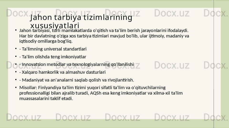 •
Jahon tarbiyasi, turli mamlakatlarda o'qitish va ta'lim berish jarayonlarini ifodalaydi. 
Har bir davlatning o'ziga xos tarbiya tizimlari mavjud bo'lib, ular ijtimoiy, madaniy va 
iqtisodiy omillarga bog'liq. 
•
- Ta'limning universal standartlari
•
- Ta'lim olishda teng imkoniyatlar
•
- Innovatsion metodlar va texnologiyalarning qo'llanilishi
•
- Xalqaro hamkorlik va almashuv dasturlari
•
- Madaniyat va an'analarni saqlab qolish va rivojlantirish.
•
Misollar: Finlyandiya ta'lim tizimi yuqori sifatli ta'lim va o'qituvchilarning 
professionalligi bilan ajralib turadi, AQSh esa keng imkoniyatlar va xilma-xil ta'lim 
muassasalarini taklif etadi. J ahon t arbiy a t izimlarining 
xususiy at lari