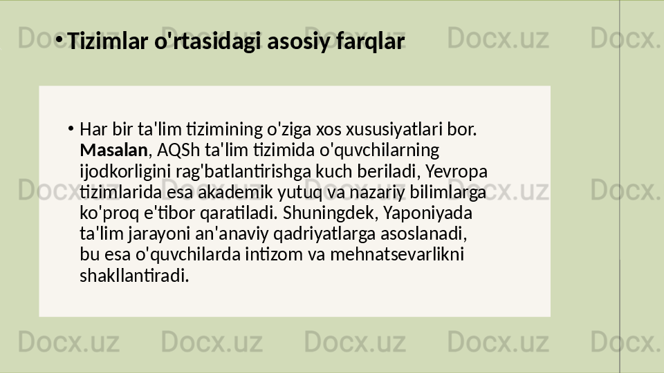 •
Har bir ta'lim tizimining o'ziga xos xususiyatlari bor. 
Masalan , AQSh ta'lim tizimida o'quvchilarning 
ijodkorligini rag'batlantirishga kuch beriladi, Yevropa 
tizimlarida esa akademik yutuq va nazariy bilimlarga 
ko'proq e'tibor qaratiladi. Shuningdek, Yaponiyada 
ta'lim jarayoni an'anaviy qadriyatlarga asoslanadi, 
bu esa o'quvchilarda intizom va mehnatsevarlikni 
shakllantiradi.•
Tizimlar o'rtasidagi asosiy farqlar