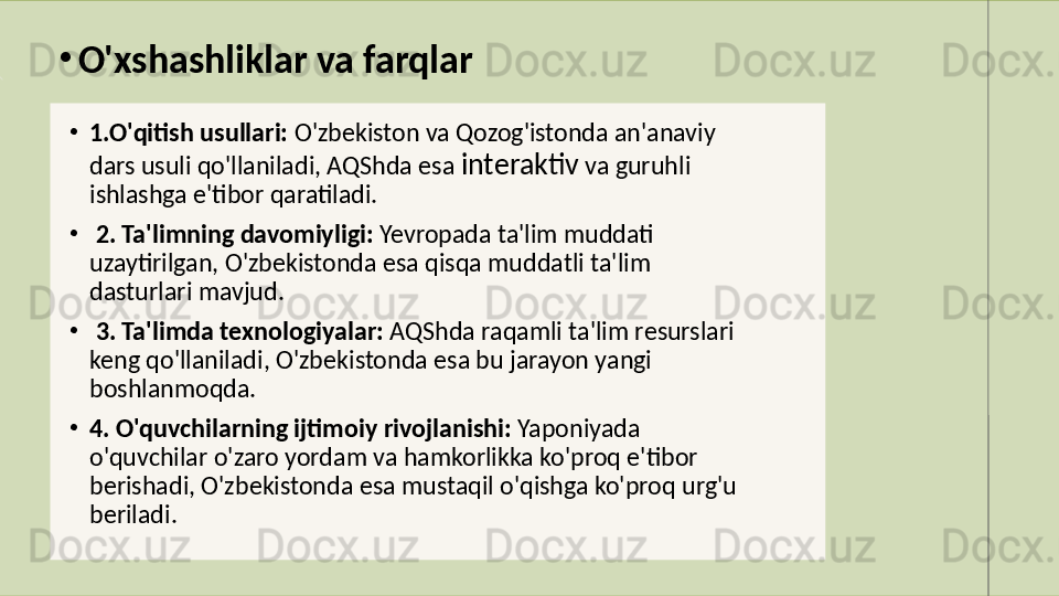 •
1.O'qitish usullari:  O'zbekiston va Qozog'istonda an'anaviy 
dars usuli qo'llaniladi, AQShda esa  interaktiv  va guruhli 
ishlashga e'tibor qaratiladi.
•
  2. Ta'limning davomiyligi:  Yevropada ta'lim muddati 
uzaytirilgan, O'zbekistonda esa qisqa muddatli ta'lim 
dasturlari mavjud.
•
  3. Ta'limda texnologiyalar:  AQShda raqamli ta'lim resurslari 
keng qo'llaniladi, O'zbekistonda esa bu jarayon yangi 
boshlanmoqda. 
•
4. O'quvchilarning ijtimoiy rivojlanishi:  Yaponiyada 
o'quvchilar o'zaro yordam va hamkorlikka ko'proq e'tibor 
berishadi, O'zbekistonda esa mustaqil o'qishga ko'proq urg'u 
beriladi.•
O'xshashliklar va farqlar 