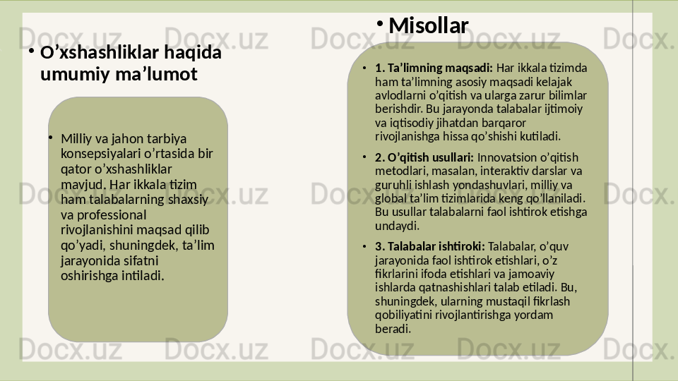 •
Oʼxshashliklar haqida 
umumiy maʼlumot
•
Milliy va jahon tarbiya 
konsepsiyalari oʼrtasida bir 
qator oʼxshashliklar 
mavjud. Har ikkala tizim 
ham talabalarning shaxsiy 
va professional 
rivojlanishini maqsad qilib 
qoʼyadi, shuningdek, taʼlim 
jarayonida sifatni 
oshirishga intiladi. •
Misollar
•
1. Taʼlimning maqsadi:  Har ikkala tizimda 
ham taʼlimning asosiy maqsadi kelajak 
avlodlarni oʼqitish va ularga zarur bilimlar 
berishdir. Bu jarayonda talabalar ijtimoiy 
va iqtisodiy jihatdan barqaror 
rivojlanishga hissa qoʼshishi kutiladi.
•
2. Oʼqitish usullari:  Innovatsion oʼqitish 
metodlari, masalan, interaktiv darslar va 
guruhli ishlash yondashuvlari, milliy va 
global taʼlim tizimlarida keng qoʼllaniladi. 
Bu usullar talabalarni faol ishtirok etishga 
undaydi.
•
3. Talabalar ishtiroki:  Talabalar, oʼquv 
jarayonida faol ishtirok etishlari, oʼz 
fikrlarini ifoda etishlari va jamoaviy 
ishlarda qatnashishlari talab etiladi. Bu, 
shuningdek, ularning mustaqil fikrlash 
qobiliyatini rivojlantirishga yordam 
beradi.
