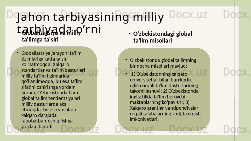J ahon t arbiy asining milliy  
t arbiy ada oʼrni
•
Globalizatsiya va milliy 
ta'limga ta'siri •
O'zbekistondagi global 
ta'lim misollari
•
Globalizatsiya jarayoni ta'lim 
tizimlariga katta ta'sir 
ko'rsatmoqda. Xalqaro 
standartlar va ta'lim dasturlari 
milliy ta'lim tizimlarida 
qo'llanilmoqda, bu esa ta'lim 
sifatini oshirishga yordam 
beradi. O'zbekistonda ham, 
global ta'lim tendentsiyalari 
milliy dasturlarda aks 
etmoqda, bu esa yoshlarni 
xalqaro darajada 
raqobatbardosh qilishga 
yordam beradi. •
O'zbekistonda global ta'limning 
bir necha misollari mavjud:
•
  1) O'zbekistonning xalqaro 
universitetlar bilan hamkorlik 
qilish orqali ta'lim dasturlarining 
takomillashuvi; 2) O'zbekistonda 
ingliz tilida ta'lim beruvchi 
maktablarning ko'payishi; 3) 
Xalqaro grantlar va stipendiyalar 
orqali talabalarning xorijda o'qish 
imkoniyatlari.