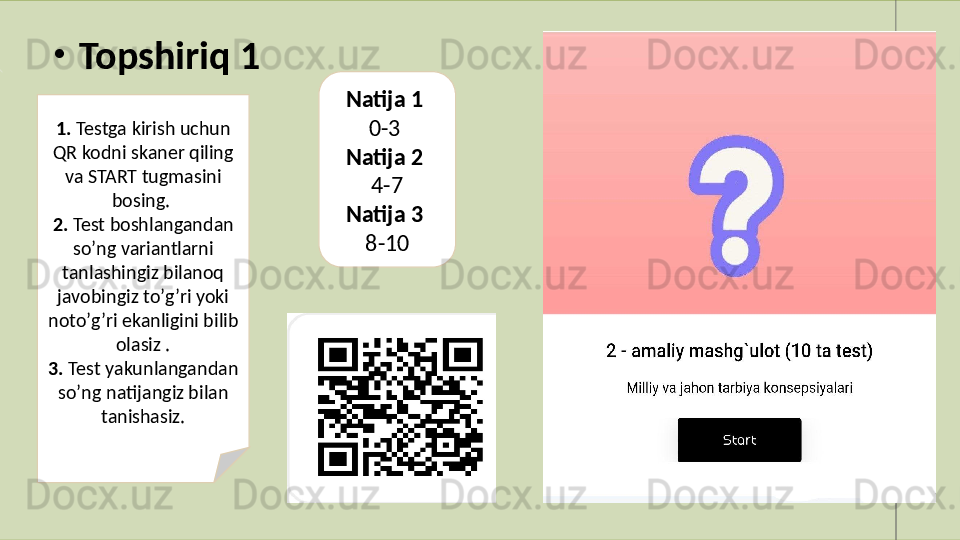 •
  Topshiriq 1
1.  Testga kirish uchun 
QR kodni skaner qiling 
va START tugmasini 
bosing. 
2.  Test boshlangandan 
soʼng variantlarni 
tanlashingiz bilanoq 
javobingiz toʼgʼri yoki 
notoʼgʼri ekanligini bilib 
olasiz .
3.  Test yakunlangandan 
soʼng natijangiz bilan 
tanishasiz. Natija 1 
0-3 
Natija 2 
4-7
Natija 3 
8-10
