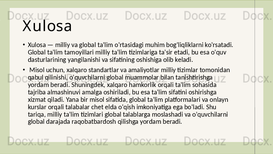 X ulosa
•
Xulosa — milliy va global ta'lim o'rtasidagi muhim bog'liqliklarni ko'rsatadi. 
Global ta'lim tamoyillari milliy ta'lim tizimlariga ta'sir etadi, bu esa o'quv 
dasturlarining yangilanishi va sifatining oshishiga olib keladi.
•
  Misol uchun, xalqaro standartlar va amaliyotlar milliy tizimlar tomonidan 
qabul qilinishi, o'quvchilarni global muammolar bilan tanishtirishga 
yordam beradi. Shuningdek, xalqaro hamkorlik orqali ta'lim sohasida 
tajriba almashinuvi amalga oshiriladi, bu esa ta'lim sifatini oshirishga 
xizmat qiladi. Yana bir misol sifatida, global ta'lim platformalari va onlayn 
kurslar orqali talabalar chet elda o'qish imkoniyatiga ega bo'ladi. Shu 
tariqa, milliy ta'lim tizimlari global talablarga moslashadi va o'quvchilarni 
global darajada raqobatbardosh qilishga yordam beradi. 