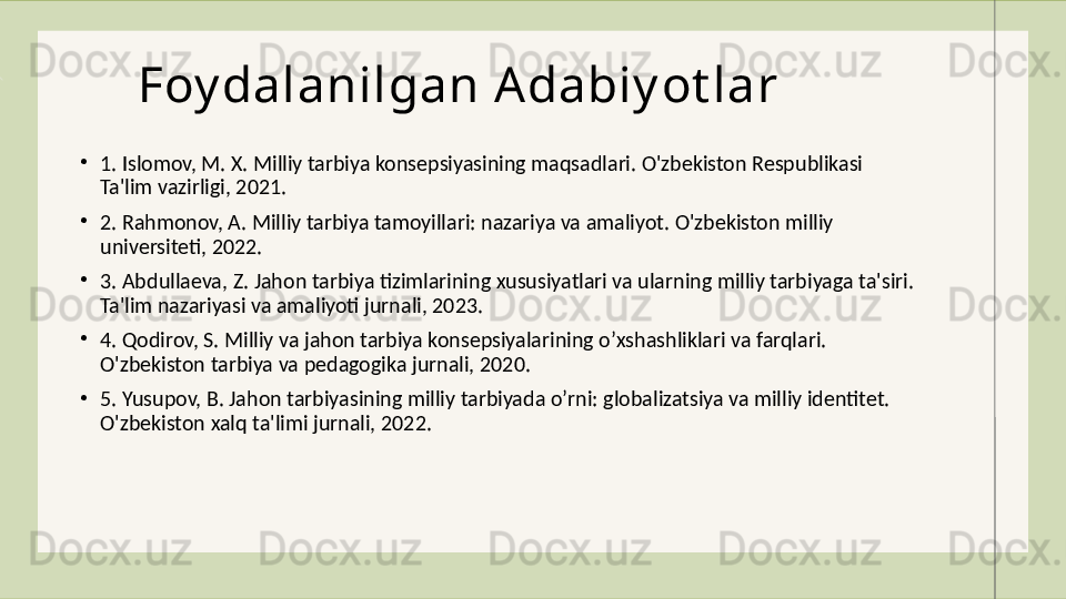 Foy dalanilgan Adabiy ot lar
•
1. Islomov, M. X. Milliy tarbiya konsepsiyasining maqsadlari. O'zbekiston Respublikasi 
Ta'lim vazirligi, 2021.
•
2. Rahmonov, A. Milliy tarbiya tamoyillari: nazariya va amaliyot. O'zbekiston milliy 
universiteti, 2022.
•
3. Abdullaeva, Z. Jahon tarbiya tizimlarining xususiyatlari va ularning milliy tarbiyaga ta'siri. 
Ta'lim nazariyasi va amaliyoti jurnali, 2023.
•
4. Qodirov, S. Milliy va jahon tarbiya konsepsiyalarining oʼxshashliklari va farqlari. 
O'zbekiston tarbiya va pedagogika jurnali, 2020.
•
5. Yusupov, B. Jahon tarbiyasining milliy tarbiyada oʼrni: globalizatsiya va milliy identitet. 
O'zbekiston xalq ta'limi jurnali, 2022. 