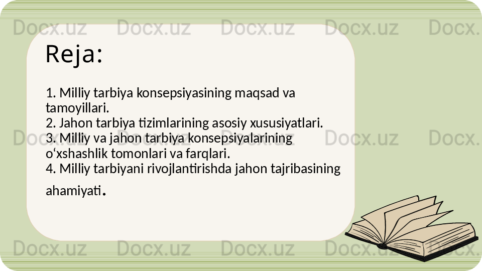 Reja:
 
1. Milliy tarbiya konsepsiyasining maqsad va 
tamoyillari.
2. Jahon tarbiya tizimlarining asosiy xususiyatlari.
3. Milliy va jahon tarbiya konsepsiyalarining 
o‘xshashlik  tomonlari  va farqlari.
4. Milliy tarbiyani rivojlantirishda jahon tajribasining 
ahamiyati .