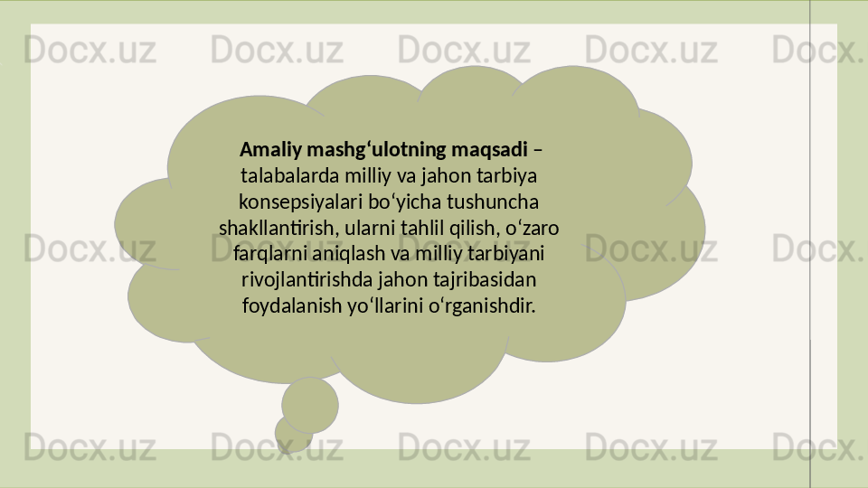 Amaliy mashg‘ulotning maqsadi  – 
talabalarda milliy va jahon tarbiya 
konsepsiyalari bo‘yicha tushuncha 
shakllantirish, ularni tahlil qilish, o‘zaro 
farqlarni aniqlash va milliy tarbiyani 
rivojlantirishda jahon tajribasidan 
foydalanish yo‘llarini o‘rganishdir.
