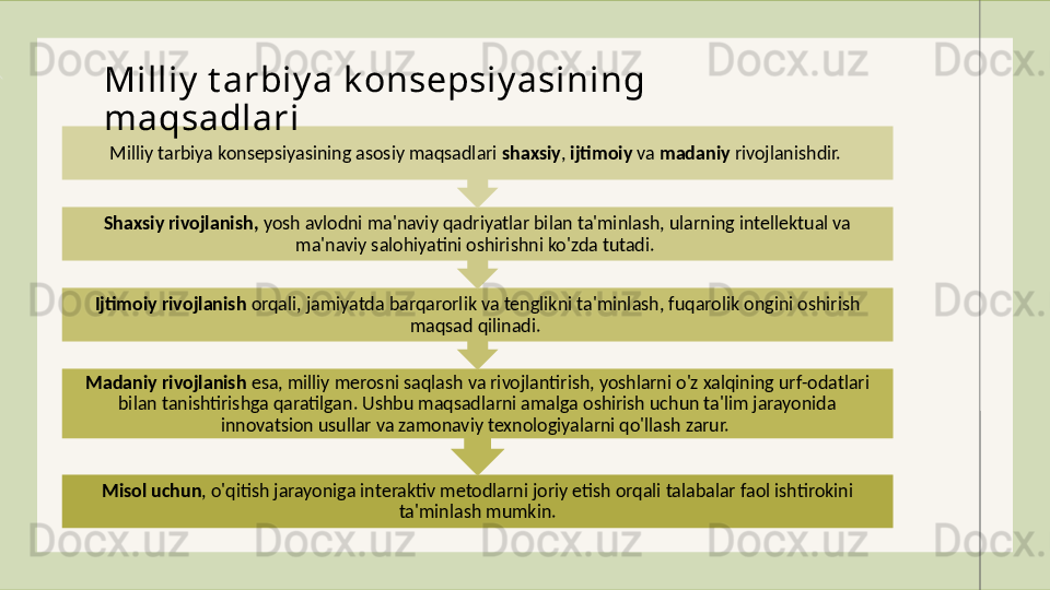 Misol uchun , o'qitish jarayoniga interaktiv metodlarni joriy etish orqali talabalar faol ishtirokini 
ta'minlash mumkin.Madaniy rivojlanish  esa, milliy merosni saqlash va rivojlantirish, yoshlarni o'z xalqining urf-odatlari 
bilan tanishtirishga qaratilgan. Ushbu maqsadlarni amalga oshirish uchun ta'lim jarayonida 
innovatsion usullar va zamonaviy texnologiyalarni qo'llash zarur. Ijtimoiy rivojlanish  orqali, jamiyatda barqarorlik va tenglikni ta'minlash, fuqarolik ongini oshirish 
maqsad qilinadi. Shaxsiy rivojlanish,  yosh avlodni ma'naviy qadriyatlar bilan ta'minlash, ularning intellektual va 
ma'naviy salohiyatini oshirishni ko'zda tutadi. Milliy tarbiya konsepsiyasining asosiy maqsadlari  shaxsiy ,  ijtimoiy  va  madaniy  rivojlanishdir. Milliy  t arbiy a k onsepsiy asining 
maqsadlari 