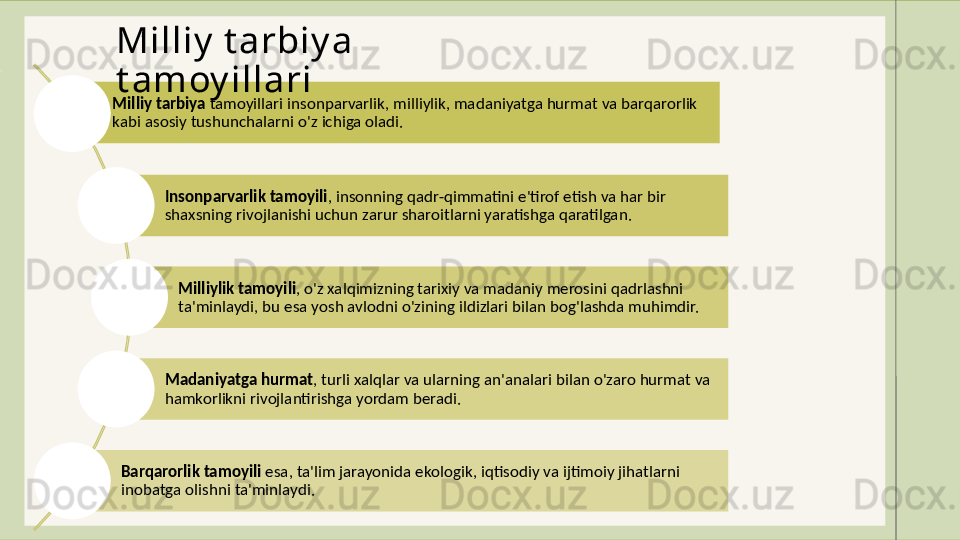Milliy   tarbiya  tamoyillari insonparvarlik, milliylik, madaniyatga hurmat va barqarorlik 
kabi asosiy tushunchalarni o'z ichiga oladi. 
Insonparvarlik   tamoyili , insonning qadr-qimmatini e'tirof etish va har bir 
shaxsning rivojlanishi uchun zarur sharoitlarni yaratishga qaratilgan. 
Milliylik   tamoyili , o'z xalqimizning tarixiy va madaniy merosini qadrlashni 
ta'minlaydi, bu esa yosh avlodni o'zining ildizlari bilan bog'lashda muhimdir.
Madaniyatga   hurmat , turli xalqlar va ularning an'analari bilan o'zaro hurmat va 
hamkorlikni rivojlantirishga yordam beradi.
Barqarorlik   tamoyili  esa, ta'lim jarayonida ekologik, iqtisodiy va ijtimoiy jihatlarni 
inobatga olishni ta'minlaydi.Milliy  t arbiy a 
t amoy illari