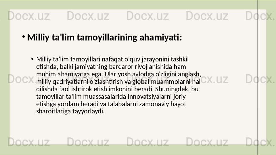 •
Milliy ta'lim tamoyillari nafaqat o'quv jarayonini tashkil 
etishda, balki jamiyatning barqaror rivojlanishida ham 
muhim ahamiyatga ega. Ular yosh avlodga o'zligini anglash, 
milliy qadriyatlarni o'zlashtirish va global muammolarni hal 
qilishda faol ishtirok etish imkonini beradi. Shuningdek, bu 
tamoyillar ta'lim muassasalarida innovatsiyalarni joriy 
etishga yordam beradi va talabalarni zamonaviy hayot 
sharoitlariga tayyorlaydi.•
Milliy ta'lim tamoyillarining ahamiyati :