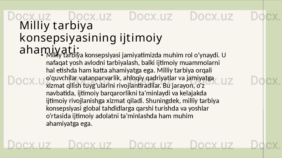 Milliy  t arbiy a 
k onsepsiy asining ijt imoiy  
ahamiy at i :
•
Milliy tarbiya konsepsiyasi jamiyatimizda muhim rol o'ynaydi. U 
nafaqat yosh avlodni tarbiyalash, balki ijtimoiy muammolarni 
hal etishda ham katta ahamiyatga ega. Milliy tarbiya orqali 
o'quvchilar vatanparvarlik, a h loqiy qadriyatlar va jamiyatga 
xizmat qilish tuyg'ularini rivojlantiradilar. Bu jarayon, o'z 
navbatida, ijtimoiy barqarorlikni ta'minlaydi va kelajakda 
ijtimoiy rivojlanishga xizmat qiladi. Shuningdek, milliy tarbiya 
konsepsiyasi global tahdidlarga qarshi turishda va yoshlar 
o'rtasida ijtimoiy adolatni ta'minlashda ham muhim 
ahamiyatga ega.