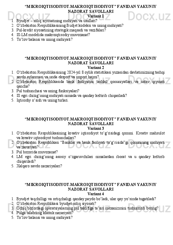 “MIKROIQTISODIYOT.MAKROIQTISODIYOT” FANIDAN YAKUNIY
NAZORAT SAVOLLARI 
Variant 1
1. Byudjet – soliq siyosatining mohiyati va usullari?
2. O‘zbekiston Respublikasining Budjet kodeksi va uning mohiyati?
3. Pul-kredit siyosatining strategik maqsadi va vazifalari?
4. IS-LM modelida makroiqtisodiy muvozanat?
5. To‘lov balansi va uning mohiyati ?
“MIKROIQTISODIYOT.MAKROIQTISODIYOT” FANIDAN YAKUNIY
NAZORAT SAVOLLARI
Variant 2
1. O‘zbekiston Respublikasining 2024-yil 8 oylik statistikasi yuzasidan davlatimizning tashqi
savdo aylanmasi va unda eksport va import hajmi?
2. O‘zbekiston   Respublikasida   bank   faoliyatini   tashkil   qonuniyatlari   va   ustav   qiymati
qancha?
3. Pul tushunchasi va uning funksiyalari?
4. IS egri chizig‘ining mohiyati nimada va qanday keltirib chiqariladi?
5. Iqtisodiy o‘sish va uning turlari.
“MIKROIQTISODIYOT.MAKROIQTISODIYOT” FANIDAN YAKUNIY
NAZORAT SAVOLLARI
Variant 3
1. O‘zbekiston   Respublikasining   kreativ   iqtisodiyot   to‘g‘risidagi   qonuni.   Kreativ   mahsulot
va kreativ iqtisodiyot tushunchalari?
2. O‘zbekiston   Respublikasi   “Banklar   va   bank   faoliyati   to‘g‘risida”gi   qonunining   mohiyati
va zaruriyati?
3. Pul bozorida muvozanat ?
4. LM   egri   chizig‘ining   asosiy   o‘zgaruvchilari   nimalardan   iborat   va   u   qanday   keltirib
chiqariladi?
5. Xalqaro savdo nazariyalari ?
“MIKROIQTISODIYOT.MAKROIQTISODIYOT” FANIDAN YAKUNIY
NAZORAT SAVOLLARI
Variant 4
1. Byudjet taqchilligi va ortiqchaligi qanday paydo bo‘ladi, ular qay yo‘sinda tugatiladi?
2. O‘zbekiston Respublikasi byudjet-soliq siyosati?
3. Ochiq bozordagi operatsiyalarning pul taklifiga ta’siri mexanizmini tushuntirib bering?
4. Pulga talabning klassik nazariyasi ?
5. To‘lov balansi va uning mohiyati ? 
