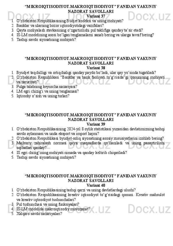 “MIKROIQTISODIYOT.MAKROIQTISODIYOT” FANIDAN YAKUNIY
NAZORAT SAVOLLARI 
Variant 37
1. O‘zbekiston Respublikasining Budjet kodeksi va uning mohiyati?
2. Banklar va ularning bozor iqtisodiyotidagi vazifalari?
3. Qayta moliyalash stavkasining o‘zgartirilishi pul taklifiga qanday ta’sir etadi?
4. IS-LM modelining asosi bo‘lgan tenglamalarni sanab bering va ularga tavsif bering?
5. Tashqi savdo siyosatining mohiyati ?  
“MIKROIQTISODIYOT.MAKROIQTISODIYOT” FANIDAN YAKUNIY
NAZORAT SAVOLLARI 
Variant 38
1. Byudjet taqchilligi va ortiqchaligi qanday paydo bo‘ladi, ular qay yo‘sinda tugatiladi?
2. O‘zbekiston   Respublikasi   “Banklar   va   bank   faoliyati   to‘g‘risida”gi   qonunining   mohiyati
va zaruriyati?
3. Pulga talabning keynscha nazariyasi ?
4. LM egri chizig‘i va uning tenglamasi?
5. Iqtisodiy o‘sish va uning turlari?
“MIKROIQTISODIYOT.MAKROIQTISODIYOT” FANIDAN YAKUNIY
NAZORAT SAVOLLARI 
Variant 39
1. O‘zbekiston Respublikasining 2024-yil 8 oylik statistikasi yuzasidan davlatimizning tashqi
savdo aylanmasi va unda eksport va import hajmi?
2. O‘zbekiston Respublikasi byudjet-soliq siyosatining asosiy xususiyatlarini izohlab bering?
3. Majburiy   zahiralash   normasi   qaysi   maqsadlarda   qo‘llaniladi   va   uning   pasaytirilishi
oqibatlari qanday?
4. IS egri chizig‘ining mohiyati nimada va qanday keltirib chiqariladi?
5. Tashqi savdo siyosatining mohiyati ?
“MIKROIQTISODIYOT.MAKROIQTISODIYOT” FANIDAN YAKUNIY
NAZORAT SAVOLLARI 
Variant 40
1. O‘zbekiston Respublikasining tashqi qarzi va uning davlatlardagi ulushi?
2. O‘zbekiston   Respublikasining   kreativ   iqtisodiyot   to‘g‘risidagi   qonuni.   Kreativ   mahsulot
va kreativ iqtisodiyot tushunchalari?
3. Pul tushunchasi va uning funksiyalari?
4. IS-LM modelida makroiqtisodiy muvozanat?
5. Xalqaro savdo nazariyalari ?