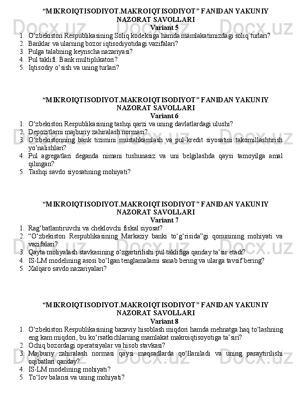 “MIKROIQTISODIYOT.MAKROIQTISODIYOT” FANIDAN YAKUNIY
NAZORAT SAVOLLARI
Variant 5
1. O‘zbekiston Respublikasining Soliq kodeksiga hamda mamlakatimizdagi soliq turlari?
2. Banklar va ularning bozor iqtisodiyotidagi vazifalari?
3. Pulga talabning keynscha nazariyasi ?
4. Pul taklifi. Bank multiplikatori ?
5. Iqtisodiy o‘sish va uning turlari?
“MIKROIQTISODIYOT.MAKROIQTISODIYOT” FANIDAN YAKUNIY
NAZORAT SAVOLLARI
Variant 6
1. O‘zbekiston Respublikasining tashqi qarzi va uning davlatlardagi ulushi?
2. Depozitlarni majburiy zahiralash normasi ?
3. O‘zbekistonning   bank   tizimini   mustahkamlash   va   pul-kredit   siyosatini   takomillashtirish
yo‘nalishlari?
4. Pul   agregatlari   deganda   nimani   tushunasiz   va   uni   belgilashda   qaysi   tamoyilga   amal
qilingan?
5. Tashqi savdo siyosatining mohiyati ?
“MIKROIQTISODIYOT.MAKROIQTISODIYOT” FANIDAN YAKUNIY
NAZORAT SAVOLLARI
Variant 7
1. Rag‘batlantiruvchi va cheklovchi fiskal siyosat?
2. “O‘zbekiston   Respublikasining   Markaziy   banki   to‘g‘risida”gi   qonunining   mohiyati   va
vazifalari?
3. Qayta moliyalash stavkasining o‘zgartirilishi pul taklifiga qanday ta’sir etadi?
4. IS-LM modelining asosi bo‘lgan tenglamalarni sanab bering va ularga tavsif bering?
5. Xalqaro savdo nazariyalari ?
“MIKROIQTISODIYOT.MAKROIQTISODIYOT” FANIDAN YAKUNIY
NAZORAT SAVOLLARI
Variant 8
1. O‘zbekiston Respublikasining bazaviy hisoblash miqdori hamda mehnatga haq to‘lashning
eng kam miqdori, bu ko‘rsatkichlarning mamlakat makroiqtisoyotiga ta’siri?
2. Ochiq bozordagi operatsiyalar va hisob stavkasi?
3. Majburiy   zahiralash   normasi   qaysi   maqsadlarda   qo‘llaniladi   va   uning   pasaytirilishi
oqibatlari qanday?
4. IS-LM modelining mohiyati ?
5. To‘lov balansi va uning mohiyati ?