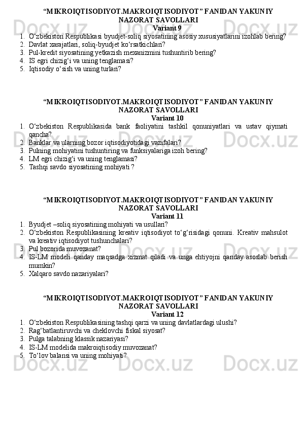“MIKROIQTISODIYOT.MAKROIQTISODIYOT” FANIDAN YAKUNIY
NAZORAT SAVOLLARI
Variant 9
1. O‘zbekiston Respublikasi byudjet-soliq siyosatining asosiy xususiyatlarini izohlab bering?
2. Davlat xarajatlari, soliq-byudjet ko‘rsatkichlari?
3. Pul-kredit siyosatining yetkazish mexanizmini tushuntirib bering?
4. IS egri chizig‘i va uning tenglamasi?
5. Iqtisodiy o‘sish va uning turlari?
“MIKROIQTISODIYOT.MAKROIQTISODIYOT” FANIDAN YAKUNIY
NAZORAT SAVOLLARI
Variant 10
1. O‘zbekiston   Respublikasida   bank   faoliyatini   tashkil   qonuniyatlari   va   ustav   qiymati
qancha?
2. Banklar va ularning bozor iqtisodiyotidagi vazifalari?
3. Pulning mohiyatini tushuntiring va funksiyalariga izoh bering?
4. LM egri chizig‘i va uning tenglamasi?
5. Tashqi savdo siyosatining mohiyati  ?
“MIKROIQTISODIYOT.MAKROIQTISODIYOT” FANIDAN YAKUNIY
NAZORAT SAVOLLARI
Variant 11
1. Byudjet –soliq siyosatining mohiyati va usullari?
2. O‘zbekiston   Respublikasining   kreativ   iqtisodiyot   to‘g‘risidagi   qonuni.   Kreativ   mahsulot
va kreativ iqtisodiyot tushunchalari?
3. Pul bozorida muvozanat ?
4. IS-LM   modeli   qanday   maqsadga   xizmat   qiladi   va   unga   ehtiyojni   qanday   asoslab   berish
mumkin?
5. Xalqaro savdo nazariyalari ?
“MIKROIQTISODIYOT.MAKROIQTISODIYOT” FANIDAN YAKUNIY
NAZORAT SAVOLLARI
Variant 12
1. O‘zbekiston Respublikasining tashqi qarzi va uning davlatlardagi ulushi?
2. Rag‘batlantiruvchi va cheklovchi fiskal siyosat?
3. Pulga talabning klassik nazariyasi ?
4. IS-LM modelida makroiqtisodiy muvozanat?
5. To‘lov balansi va uning mohiyati ?