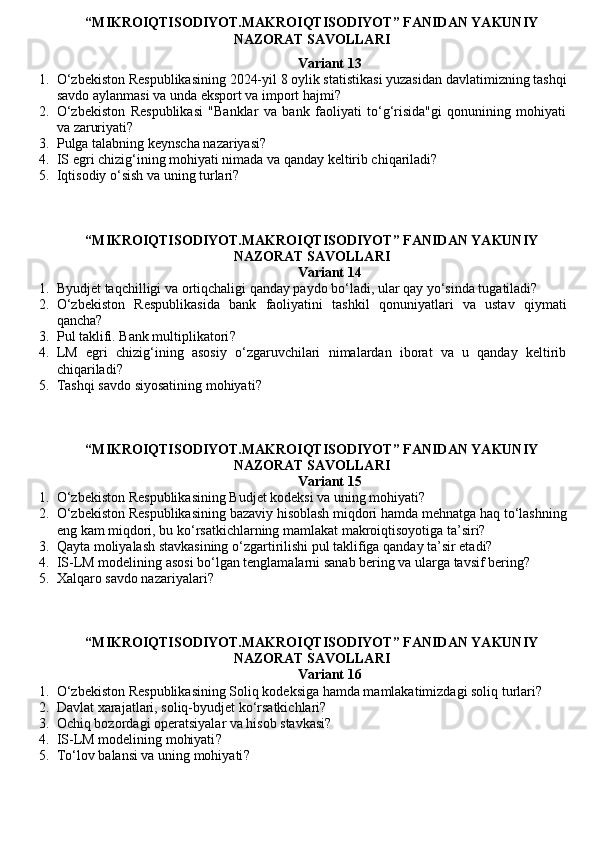 “MIKROIQTISODIYOT.MAKROIQTISODIYOT” FANIDAN YAKUNIY
NAZORAT SAVOLLARI
Variant 13
1. O‘zbekiston Respublikasining 2024-yil 8 oylik statistikasi yuzasidan davlatimizning tashqi
savdo aylanmasi va unda eksport va import hajmi?
2. O‘zbekiston   Respublikasi   "Banklar   va   bank   faoliyati   to‘g‘risida"gi   qonunining   mohiyati
va zaruriyati?
3. Pulga talabning keynscha nazariyasi ?
4. IS egri chizig‘ining mohiyati nimada va qanday keltirib chiqariladi?
5. Iqtisodiy o‘sish va uning turlari?
“MIKROIQTISODIYOT.MAKROIQTISODIYOT” FANIDAN YAKUNIY
NAZORAT SAVOLLARI
Variant 14
1. Byudjet taqchilligi va ortiqchaligi qanday paydo bo‘ladi, ular qay yo‘sinda tugatiladi?
2. O‘zbekiston   Respublikasida   bank   faoliyatini   tashkil   qonuniyatlari   va   ustav   qiymati
qancha?
3. Pul taklifi. Bank multiplikatori ?
4. LM   egri   chizig‘ining   asosiy   o‘zgaruvchilari   nimalardan   iborat   va   u   qanday   keltirib
chiqariladi?
5. Tashqi savdo siyosatining mohiyati ?
“MIKROIQTISODIYOT.MAKROIQTISODIYOT” FANIDAN YAKUNIY
NAZORAT SAVOLLARI
Variant 15
1. O‘zbekiston Respublikasining Budjet kodeksi va uning mohiyati?
2. O‘zbekiston Respublikasining bazaviy hisoblash miqdori hamda mehnatga haq to‘lashning
eng kam miqdori, bu ko‘rsatkichlarning mamlakat makroiqtisoyotiga ta’siri?
3. Qayta moliyalash stavkasining o‘zgartirilishi pul taklifiga qanday ta’sir etadi?
4. IS-LM modelining asosi bo‘lgan tenglamalarni sanab bering va ularga tavsif bering?
5. Xalqaro savdo nazariyalari ?
“MIKROIQTISODIYOT.MAKROIQTISODIYOT” FANIDAN YAKUNIY
NAZORAT SAVOLLARI
Variant 16
1. O‘zbekiston Respublikasining Soliq kodeksiga hamda mamlakatimizdagi soliq turlari?
2. Davlat xarajatlari, soliq-byudjet ko‘rsatkichlari?
3. Ochiq bozordagi operatsiyalar va hisob stavkasi?
4. IS-LM modelining mohiyati ?
5. To‘lov balansi va uning mohiyati ?