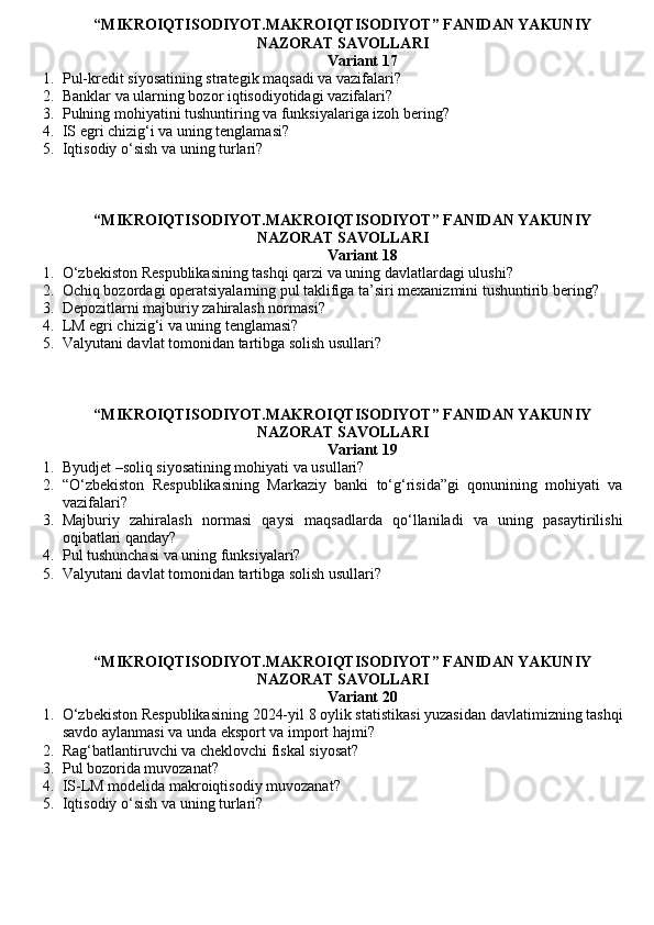 “MIKROIQTISODIYOT.MAKROIQTISODIYOT” FANIDAN YAKUNIY
NAZORAT SAVOLLARI
Variant 17
1. Pul-kredit siyosatining strategik maqsadi va vazifalari?
2. Banklar va ularning bozor iqtisodiyotidagi vazifalari?
3. Pulning mohiyatini tushuntiring va funksiyalariga izoh bering?
4. IS egri chizig‘i va uning tenglamasi?
5. Iqtisodiy o‘sish va uning turlari?
“MIKROIQTISODIYOT.MAKROIQTISODIYOT” FANIDAN YAKUNIY
NAZORAT SAVOLLARI
Variant 18
1. O‘zbekiston Respublikasining tashqi qarzi va uning davlatlardagi ulushi?
2. Ochiq bozordagi operatsiyalarning pul taklifiga ta’siri mexanizmini tushuntirib bering?
3. Depozitlarni majburiy zahiralash normasi ?
4. LM egri chizig‘i va uning tenglamasi?
5. Valyutani davlat tomonidan tartibga solish usullari ?
“MIKROIQTISODIYOT.MAKROIQTISODIYOT” FANIDAN YAKUNIY
NAZORAT SAVOLLARI
Variant 19
1. Byudjet –soliq siyosatining mohiyati va usullari?
2. “O‘zbekiston   Respublikasining   Markaziy   banki   to‘g‘risida”gi   qonunining   mohiyati   va
vazifalari?
3. Majburiy   zahiralash   normasi   qaysi   maqsadlarda   qo‘llaniladi   va   uning   pasaytirilishi
oqibatlari qanday?
4. Pul tushunchasi va uning funksiyalari?
5. Valyutani davlat tomonidan tartibga solish usullari ?
“MIKROIQTISODIYOT.MAKROIQTISODIYOT” FANIDAN YAKUNIY
NAZORAT SAVOLLARI 
Variant 20
1. O‘zbekiston Respublikasining 2024-yil 8 oylik statistikasi yuzasidan davlatimizning tashqi
savdo aylanmasi va unda eksport va import hajmi?
2. Rag‘batlantiruvchi va cheklovchi fiskal siyosat?
3. Pul bozorida muvozanat ?
4. IS-LM modelida makroiqtisodiy muvozanat?
5. Iqtisodiy o‘sish va uning turlari? 