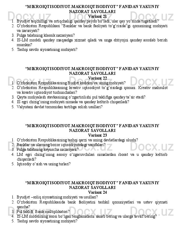 “MIKROIQTISODIYOT.MAKROIQTISODIYOT” FANIDAN YAKUNIY
NAZORAT SAVOLLARI 
Variant 21
1. Byudjet taqchilligi va ortiqchaligi qanday paydo bo‘ladi, ular qay yo‘sinda tugatiladi?
2. O‘zbekiston   Respublikasi   “Banklar   va   bank   faoliyati   to‘g‘risida”gi   qonunining   mohiyati
va zaruriyati?
3. Pulga talabning klassik nazariyasi ?
4. IS-LM   modeli   qanday   maqsadga   xizmat   qiladi   va   unga   ehtiyojni   qanday   asoslab   berish
mumkin?
5. Tashqi savdo siyosatining mohiyati ?
“MIKROIQTISODIYOT.MAKROIQTISODIYOT” FANIDAN YAKUNIY
NAZORAT SAVOLLARI 
Variant 22
1. O‘zbekiston Respublikasining Budjet kodeksi va uning mohiyati?
2. O‘zbekiston   Respublikasining   kreativ   iqtisodiyot   to‘g‘risidagi   qonuni.   Kreativ   mahsulot
va kreativ iqtisodiyot tushunchalari?
3. Qayta moliyalash stavkasining o‘zgartirilishi pul taklifiga qanday ta’sir etadi?
4. IS egri chizig‘ining mohiyati nimada va qanday keltirib chiqariladi?
5. Valyutani davlat tomonidan tartibga solish usullari ?
“MIKROIQTISODIYOT.MAKROIQTISODIYOT” FANIDAN YAKUNIY
NAZORAT SAVOLLARI 
Variant 23
1. O‘zbekiston Respublikasining tashqi qarzi va uning davlatlardagi ulushi?
2. Banklar va ularning bozor iqtisodiyotidagi vazifalari?
3. Pulga talabning keynscha nazariyasi ?
4. LM   egri   chizig‘ining   asosiy   o‘zgaruvchilari   nimalardan   iborat   va   u   qanday   keltirib
chiqariladi?
5. Iqtisodiy o‘sish va uning turlari?
“MIKROIQTISODIYOT.MAKROIQTISODIYOT” FANIDAN YAKUNIY
NAZORAT SAVOLLARI 
Variant 24
1. Byudjet –soliq siyosatining mohiyati va usullari?
2. O‘zbekiston   Respublikasida   bank   faoliyatini   tashkil   qonuniyatlari   va   ustav   qiymati
qancha?
3. Pul taklifi. Bank multiplikatori ?
4. IS-LM modelining asosi bo‘lgan tenglamalarni sanab bering va ularga tavsif bering?
5. Tashqi savdo siyosatining mohiyati ?