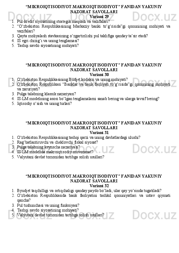 “MIKROIQTISODIYOT.MAKROIQTISODIYOT” FANIDAN YAKUNIY
NAZORAT SAVOLLARI 
Variant 29
1. Pul-kredit siyosatining strategik maqsadi va vazifalari?
2. “O‘zbekiston   Respublikasining   Markaziy   banki   to‘g‘risida”gi   qonunining   mohiyati   va
vazifalari?
3. Qayta moliyalash stavkasining o‘zgartirilishi pul taklifiga qanday ta’sir etadi?
4. IS egri chizig‘i va uning tenglamasi?
5. Tashqi savdo siyosatining mohiyati ?
“MIKROIQTISODIYOT.MAKROIQTISODIYOT” FANIDAN YAKUNIY
NAZORAT SAVOLLARI 
Variant 30
1. O‘zbekiston Respublikasining Budjet kodeksi va uning mohiyati?
2. O‘zbekiston   Respublikasi   “Banklar   va   bank   faoliyati   to‘g‘risida”gi   qonunining   mohiyati
va zaruriyati?
3. Pulga talabning klassik nazariyasi ?
4. IS-LM modelining asosi bo‘lgan tenglamalarni sanab bering va ularga tavsif bering?
5. Iqtisodiy o‘sish va uning turlari?
“MIKROIQTISODIYOT.MAKROIQTISODIYOT” FANIDAN YAKUNIY
NAZORAT SAVOLLARI 
Variant 31
1. O‘zbekiston Respublikasining tashqi qarzi va uning davlatlardagi ulushi?
2. Rag‘batlantiruvchi va cheklovchi fiskal siyosat?
3. Pulga talabning keynscha nazariyasi ?
4. IS-LM modelida makroiqtisodiy muvozanat?
5. Valyutani davlat tomonidan tartibga solish usullari ?
“MIKROIQTISODIYOT.MAKROIQTISODIYOT” FANIDAN YAKUNIY
NAZORAT SAVOLLARI 
Variant 32
1. Byudjet taqchilligi va ortiqchaligi qanday paydo bo‘ladi, ular qay yo‘sinda tugatiladi?
2. O‘zbekiston   Respublikasida   bank   faoliyatini   tashkil   qonuniyatlari   va   ustav   qiymati
qancha?
3. Pul tushunchasi va uning funksiyasi?
4. Tashqi savdo siyosatining mohiyati ?
5. Valyutani davlat tomonidan tartibga solish usullari ?