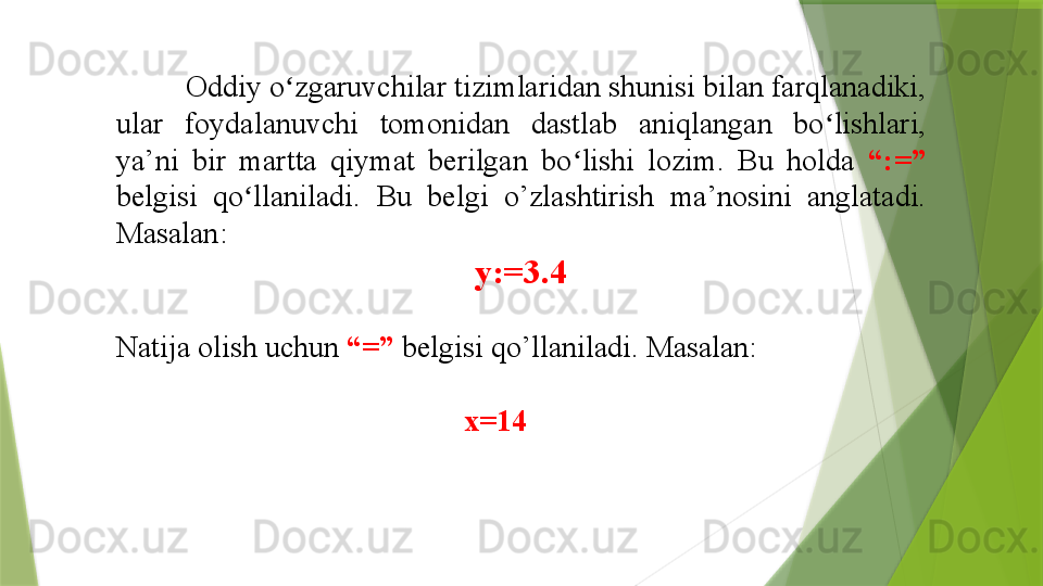           Oddiy o zgaruvchilar tizimlaridan shunisi bilan farqlanadiki, ʻ
ular  foydalanuvchi  tomonidan  dastlab  aniqlangan  bo lishlari, 	
ʻ
ya’ni  bir  martta  qiymat  berilgan  bo lishi  lozim.  Bu  holda 	
ʻ “:=” 
belgisi  qo llaniladi. 	
ʻ Bu  belgi  o’zlashtirish  ma’nosini  anglatadi. 
Masalan:
y:=3.4
Natija olish uchun  “=”  belgisi qo’llaniladi. Masalan:
                                               x=14   
                   