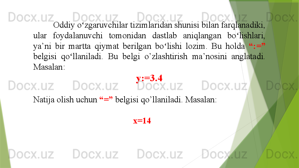 Oddiy o zgaruvchilar tizimlaridan shunisi bilan farqlanadiki, ʻ
ular  foydalanuvchi  tomonidan  dastlab  aniqlangan  bo lishlari, 	
ʻ
ya’ni  bir  martta  qiymat  berilgan  bo lishi  lozim.  Bu  holda 	
ʻ “:=” 
belgisi  qo llaniladi. 	
ʻ Bu  belgi  o’zlashtirish  ma’nosini  anglatadi. 
Masalan:
y:=3.4
Natija olish uchun  “=”  belgisi qo’llaniladi. Masalan:
                                               x=14