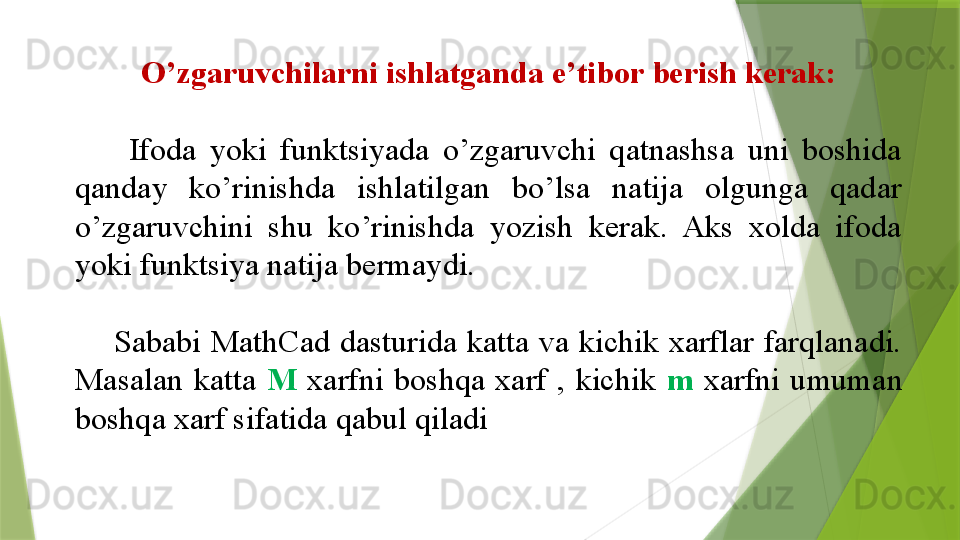 O’zgaruvchilarni ishlatganda e’tibor berish kerak:
        Ifoda  yoki  funktsiyada  o’zgaruvchi  qatnashsa  uni  boshida 
qanday  ko’rinishda  ishlatilgan  bo’lsa  natija  olgunga  qadar 
o’zgaruvchini  shu  ko’rinishda  yozish  kerak.  Aks  xolda  ifoda 
yoki funktsiya natija bermaydi.
        Sababi  MathCad dasturida  katta  va  kichik  xarflar  farqlanadi. 
Masalan  katta  M   xarfni  boshqa  xarf  ,  kichik  m   xarfni  umuman 
boshqa xarf sifatida qabul qiladi                 