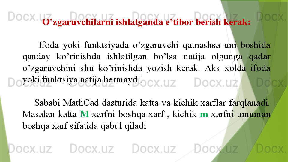 O’zgaruvchilarni ishlatganda e’tibor berish kerak:
        Ifoda  yoki  funktsiyada  o’zgaruvchi  qatnashsa  uni  boshida 
qanday  ko’rinishda  ishlatilgan  bo’lsa  natija  olgunga  qadar 
o’zgaruvchini  shu  ko’rinishda  yozish  kerak.  Aks  xolda  ifoda 
yoki funktsiya natija bermaydi.
        Sababi  MathCad dasturida  katta  va  kichik  xarflar  farqlanadi. 
Masalan  katta  M   xarfni  boshqa  xarf  ,  kichik  m   xarfni  umuman 
boshqa xarf sifatida qabul qiladi