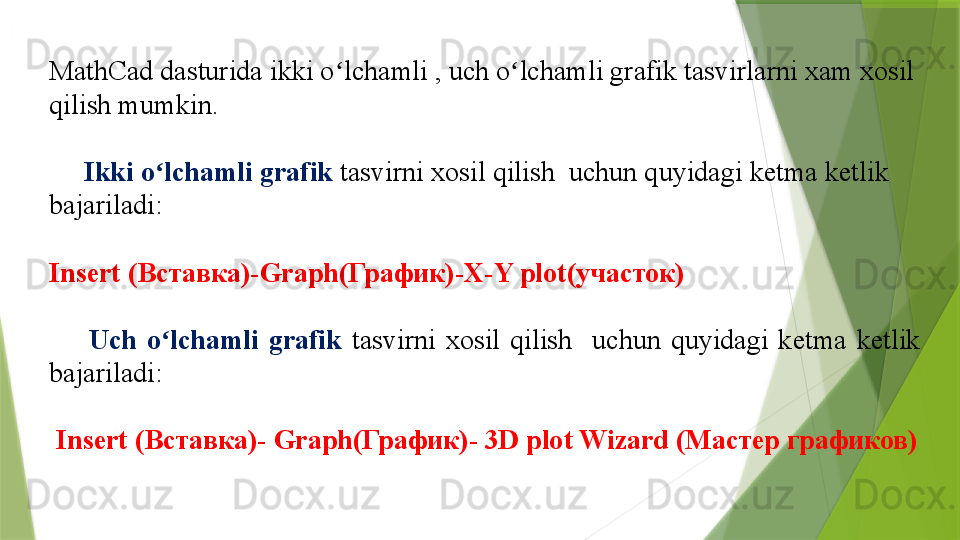 MathCad dasturida  ikki o ʻ lchamli  ,  uch o ʻ lchamli  grafik tasvirlarni xam xosil 
qilish mumkin . 
      Ikki o ʻ lchamli grafik  tasvirni xosil qilish    uchun quyidagi ketma ketlik 
bajariladi :  
Insert ( Вставка)- Graph( График)- X-Y plot (участок)
        Uch  o ʻ lchamli   grafik   tasvirni  xosil  qilish     uchun  quyidagi  ketma  ketlik 
bajariladi :  
  Insert ( Вставка)-  Graph( График)-  3D plot Wizard  (Мастер графиков)                 